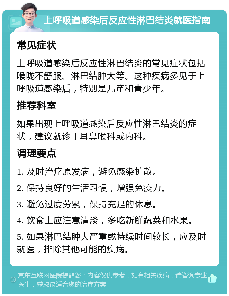 上呼吸道感染后反应性淋巴结炎就医指南 常见症状 上呼吸道感染后反应性淋巴结炎的常见症状包括喉咙不舒服、淋巴结肿大等。这种疾病多见于上呼吸道感染后，特别是儿童和青少年。 推荐科室 如果出现上呼吸道感染后反应性淋巴结炎的症状，建议就诊于耳鼻喉科或内科。 调理要点 1. 及时治疗原发病，避免感染扩散。 2. 保持良好的生活习惯，增强免疫力。 3. 避免过度劳累，保持充足的休息。 4. 饮食上应注意清淡，多吃新鲜蔬菜和水果。 5. 如果淋巴结肿大严重或持续时间较长，应及时就医，排除其他可能的疾病。