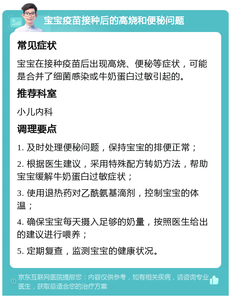 宝宝疫苗接种后的高烧和便秘问题 常见症状 宝宝在接种疫苗后出现高烧、便秘等症状，可能是合并了细菌感染或牛奶蛋白过敏引起的。 推荐科室 小儿内科 调理要点 1. 及时处理便秘问题，保持宝宝的排便正常； 2. 根据医生建议，采用特殊配方转奶方法，帮助宝宝缓解牛奶蛋白过敏症状； 3. 使用退热药对乙酰氨基滴剂，控制宝宝的体温； 4. 确保宝宝每天摄入足够的奶量，按照医生给出的建议进行喂养； 5. 定期复查，监测宝宝的健康状况。