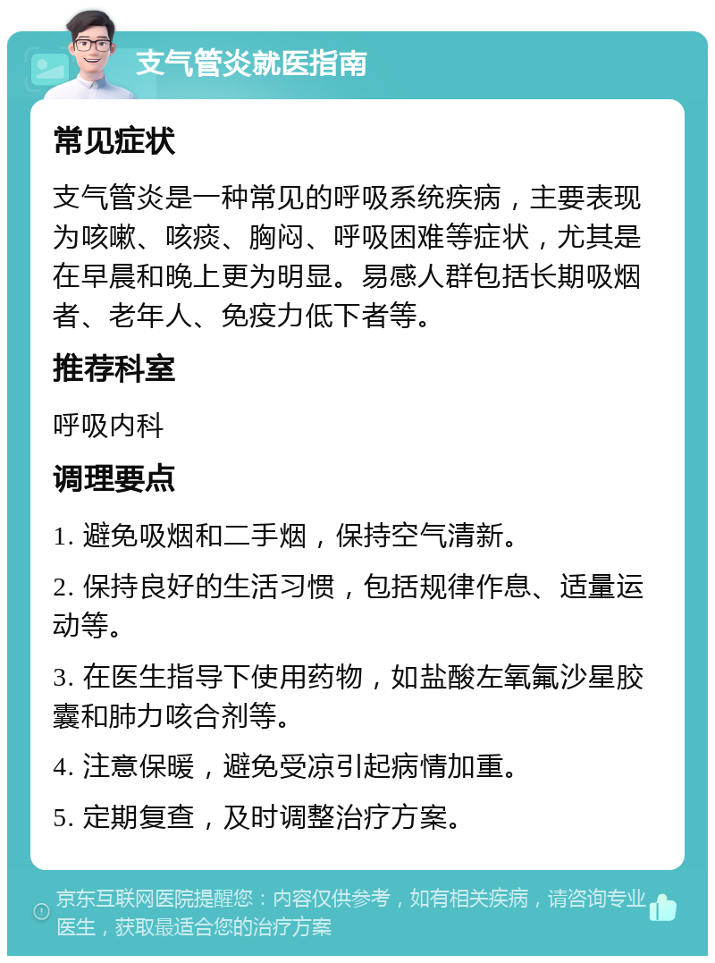 支气管炎就医指南 常见症状 支气管炎是一种常见的呼吸系统疾病，主要表现为咳嗽、咳痰、胸闷、呼吸困难等症状，尤其是在早晨和晚上更为明显。易感人群包括长期吸烟者、老年人、免疫力低下者等。 推荐科室 呼吸内科 调理要点 1. 避免吸烟和二手烟，保持空气清新。 2. 保持良好的生活习惯，包括规律作息、适量运动等。 3. 在医生指导下使用药物，如盐酸左氧氟沙星胶囊和肺力咳合剂等。 4. 注意保暖，避免受凉引起病情加重。 5. 定期复查，及时调整治疗方案。