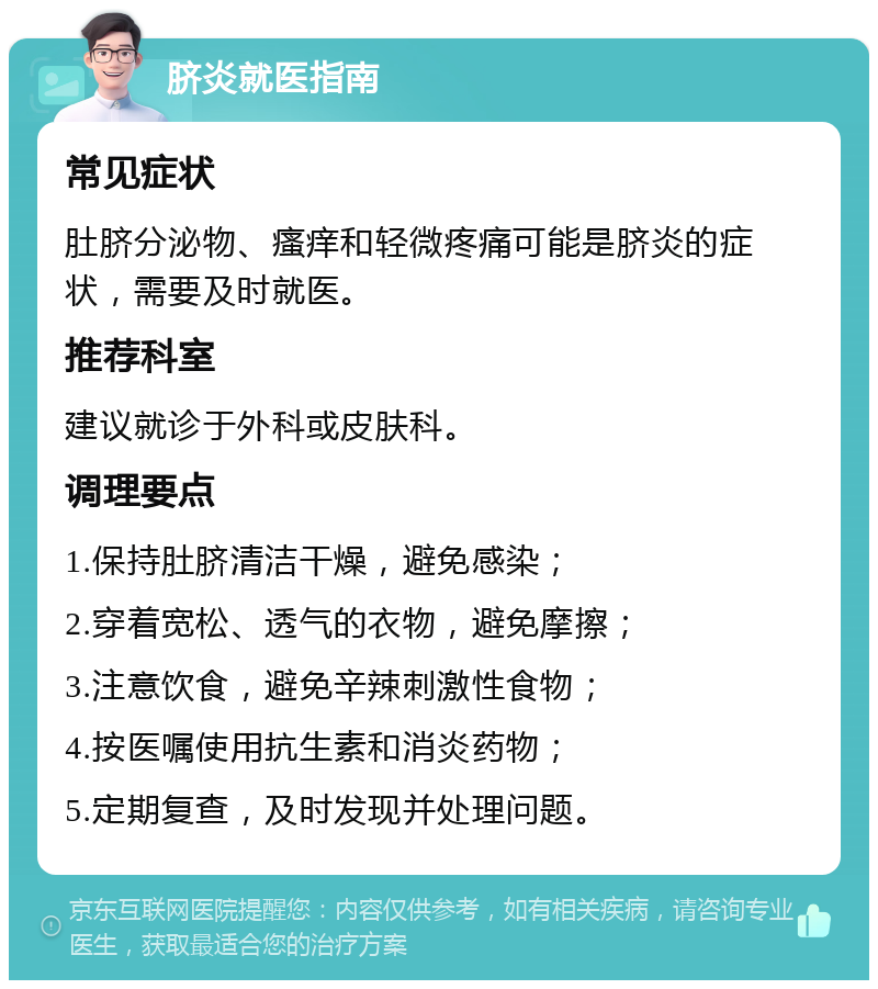 脐炎就医指南 常见症状 肚脐分泌物、瘙痒和轻微疼痛可能是脐炎的症状，需要及时就医。 推荐科室 建议就诊于外科或皮肤科。 调理要点 1.保持肚脐清洁干燥，避免感染； 2.穿着宽松、透气的衣物，避免摩擦； 3.注意饮食，避免辛辣刺激性食物； 4.按医嘱使用抗生素和消炎药物； 5.定期复查，及时发现并处理问题。