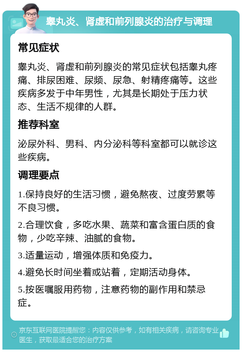 睾丸炎、肾虚和前列腺炎的治疗与调理 常见症状 睾丸炎、肾虚和前列腺炎的常见症状包括睾丸疼痛、排尿困难、尿频、尿急、射精疼痛等。这些疾病多发于中年男性，尤其是长期处于压力状态、生活不规律的人群。 推荐科室 泌尿外科、男科、内分泌科等科室都可以就诊这些疾病。 调理要点 1.保持良好的生活习惯，避免熬夜、过度劳累等不良习惯。 2.合理饮食，多吃水果、蔬菜和富含蛋白质的食物，少吃辛辣、油腻的食物。 3.适量运动，增强体质和免疫力。 4.避免长时间坐着或站着，定期活动身体。 5.按医嘱服用药物，注意药物的副作用和禁忌症。