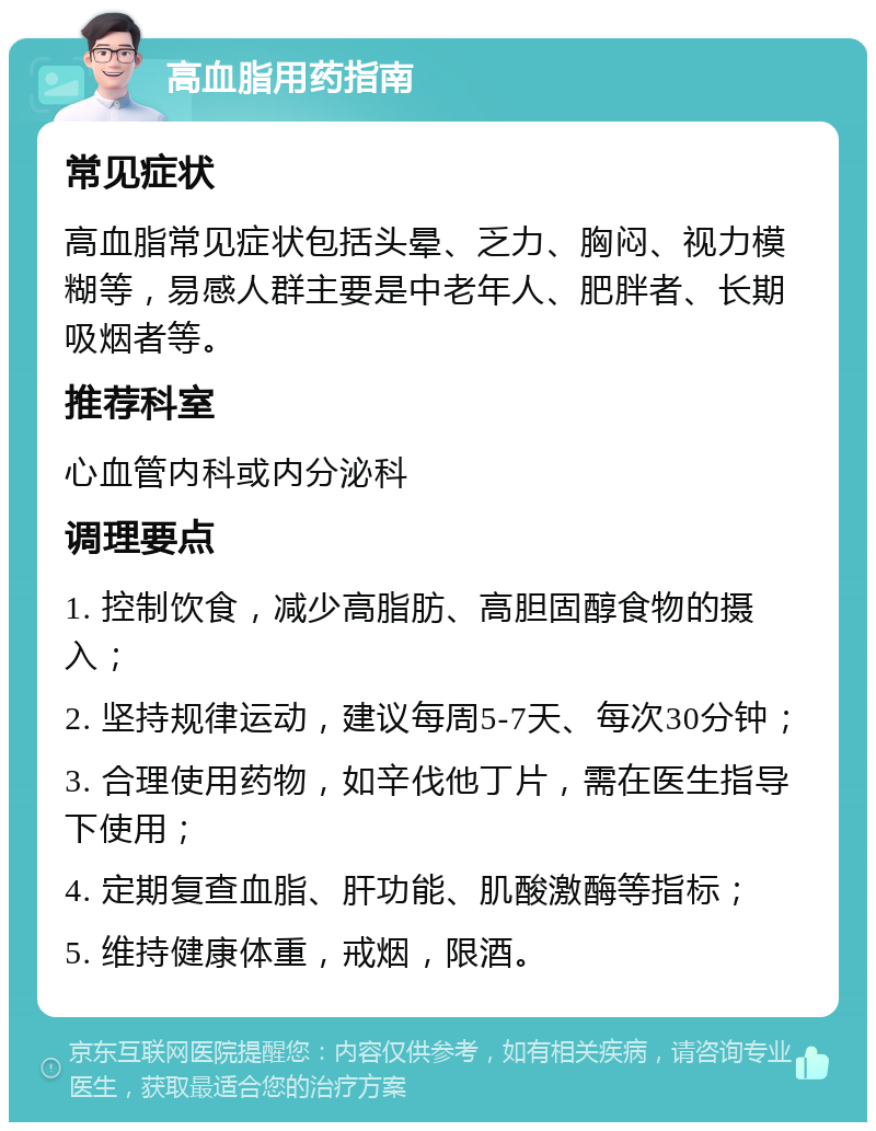 高血脂用药指南 常见症状 高血脂常见症状包括头晕、乏力、胸闷、视力模糊等，易感人群主要是中老年人、肥胖者、长期吸烟者等。 推荐科室 心血管内科或内分泌科 调理要点 1. 控制饮食，减少高脂肪、高胆固醇食物的摄入； 2. 坚持规律运动，建议每周5-7天、每次30分钟； 3. 合理使用药物，如辛伐他丁片，需在医生指导下使用； 4. 定期复查血脂、肝功能、肌酸激酶等指标； 5. 维持健康体重，戒烟，限酒。