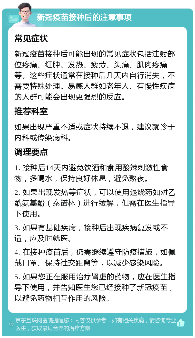 新冠疫苗接种后的注意事项 常见症状 新冠疫苗接种后可能出现的常见症状包括注射部位疼痛、红肿、发热、疲劳、头痛、肌肉疼痛等。这些症状通常在接种后几天内自行消失，不需要特殊处理。易感人群如老年人、有慢性疾病的人群可能会出现更强烈的反应。 推荐科室 如果出现严重不适或症状持续不退，建议就诊于内科或传染病科。 调理要点 1. 接种后14天内避免饮酒和食用酸辣刺激性食物，多喝水，保持良好休息，避免熬夜。 2. 如果出现发热等症状，可以使用退烧药如对乙酰氨基酚（泰诺林）进行缓解，但需在医生指导下使用。 3. 如果有基础疾病，接种后出现疾病复发或不适，应及时就医。 4. 在接种疫苗后，仍需继续遵守防疫措施，如佩戴口罩、保持社交距离等，以减少感染风险。 5. 如果您正在服用治疗肾虚的药物，应在医生指导下使用，并告知医生您已经接种了新冠疫苗，以避免药物相互作用的风险。