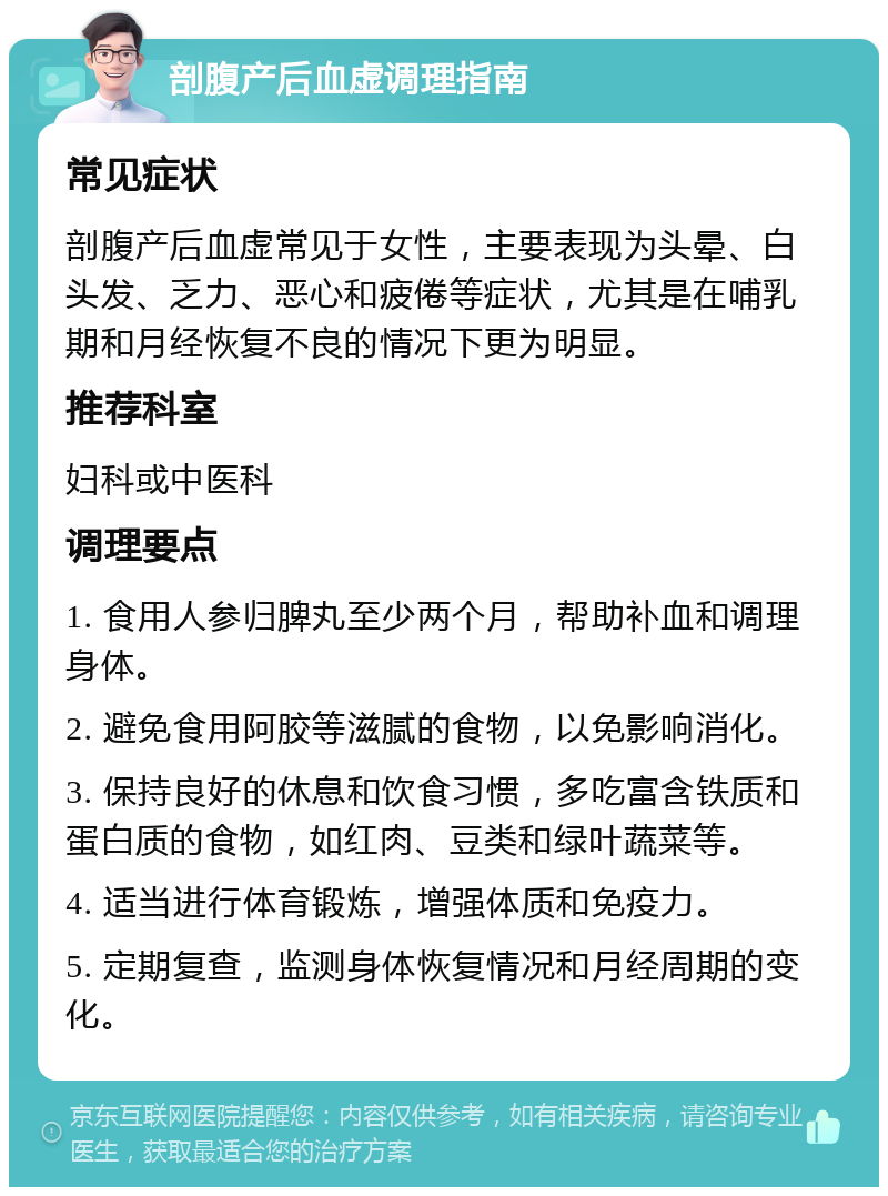 剖腹产后血虚调理指南 常见症状 剖腹产后血虚常见于女性，主要表现为头晕、白头发、乏力、恶心和疲倦等症状，尤其是在哺乳期和月经恢复不良的情况下更为明显。 推荐科室 妇科或中医科 调理要点 1. 食用人参归脾丸至少两个月，帮助补血和调理身体。 2. 避免食用阿胶等滋腻的食物，以免影响消化。 3. 保持良好的休息和饮食习惯，多吃富含铁质和蛋白质的食物，如红肉、豆类和绿叶蔬菜等。 4. 适当进行体育锻炼，增强体质和免疫力。 5. 定期复查，监测身体恢复情况和月经周期的变化。