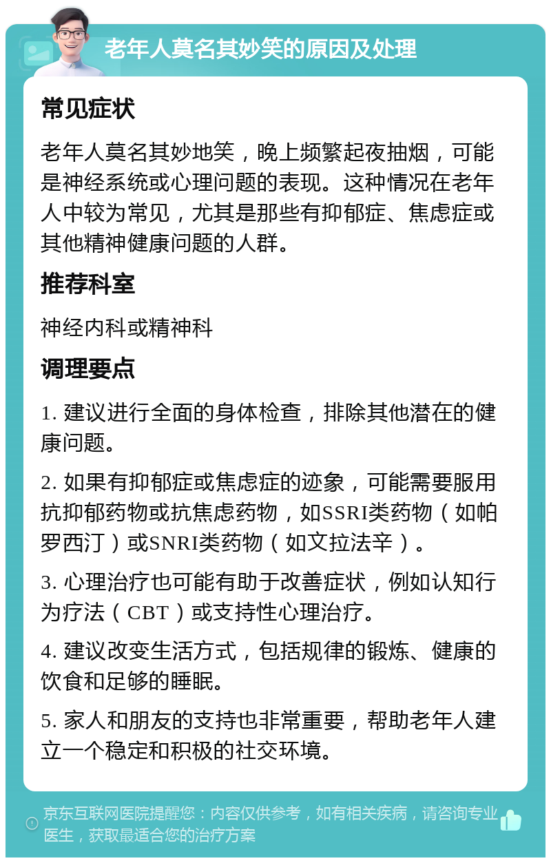 老年人莫名其妙笑的原因及处理 常见症状 老年人莫名其妙地笑，晚上频繁起夜抽烟，可能是神经系统或心理问题的表现。这种情况在老年人中较为常见，尤其是那些有抑郁症、焦虑症或其他精神健康问题的人群。 推荐科室 神经内科或精神科 调理要点 1. 建议进行全面的身体检查，排除其他潜在的健康问题。 2. 如果有抑郁症或焦虑症的迹象，可能需要服用抗抑郁药物或抗焦虑药物，如SSRI类药物（如帕罗西汀）或SNRI类药物（如文拉法辛）。 3. 心理治疗也可能有助于改善症状，例如认知行为疗法（CBT）或支持性心理治疗。 4. 建议改变生活方式，包括规律的锻炼、健康的饮食和足够的睡眠。 5. 家人和朋友的支持也非常重要，帮助老年人建立一个稳定和积极的社交环境。