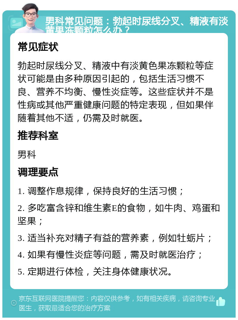 男科常见问题：勃起时尿线分叉、精液有淡黄果冻颗粒怎么办？ 常见症状 勃起时尿线分叉、精液中有淡黄色果冻颗粒等症状可能是由多种原因引起的，包括生活习惯不良、营养不均衡、慢性炎症等。这些症状并不是性病或其他严重健康问题的特定表现，但如果伴随着其他不适，仍需及时就医。 推荐科室 男科 调理要点 1. 调整作息规律，保持良好的生活习惯； 2. 多吃富含锌和维生素E的食物，如牛肉、鸡蛋和坚果； 3. 适当补充对精子有益的营养素，例如牡蛎片； 4. 如果有慢性炎症等问题，需及时就医治疗； 5. 定期进行体检，关注身体健康状况。