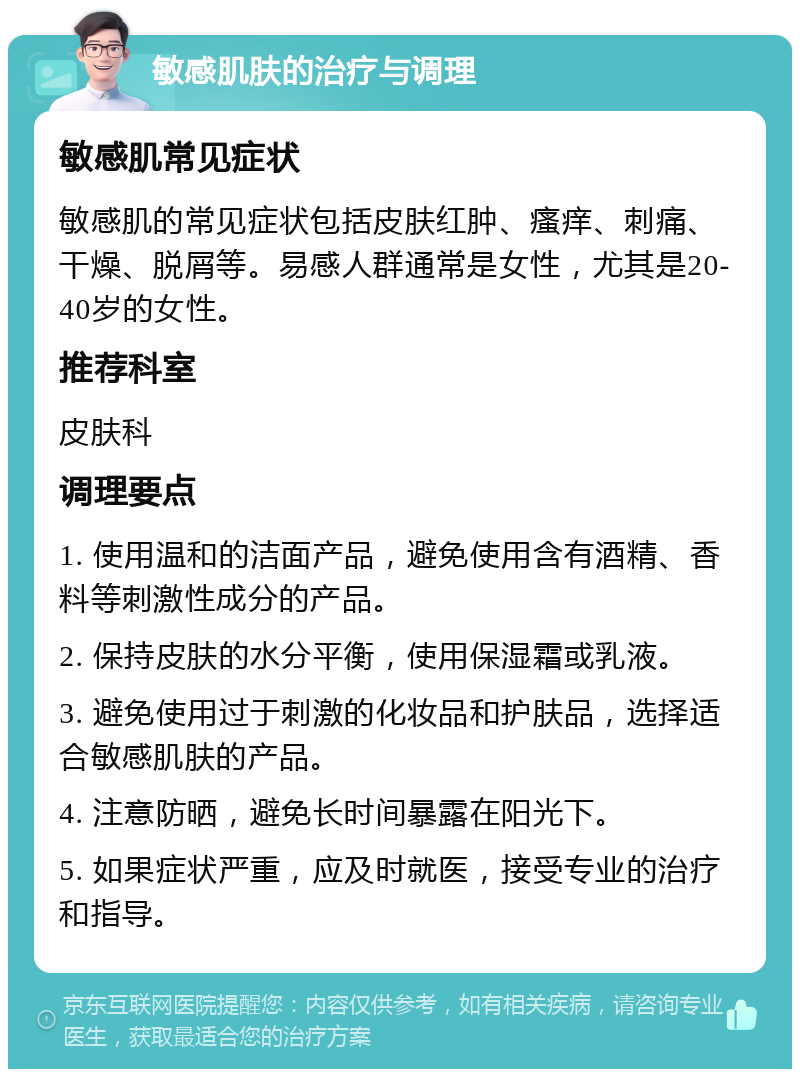 敏感肌肤的治疗与调理 敏感肌常见症状 敏感肌的常见症状包括皮肤红肿、瘙痒、刺痛、干燥、脱屑等。易感人群通常是女性，尤其是20-40岁的女性。 推荐科室 皮肤科 调理要点 1. 使用温和的洁面产品，避免使用含有酒精、香料等刺激性成分的产品。 2. 保持皮肤的水分平衡，使用保湿霜或乳液。 3. 避免使用过于刺激的化妆品和护肤品，选择适合敏感肌肤的产品。 4. 注意防晒，避免长时间暴露在阳光下。 5. 如果症状严重，应及时就医，接受专业的治疗和指导。