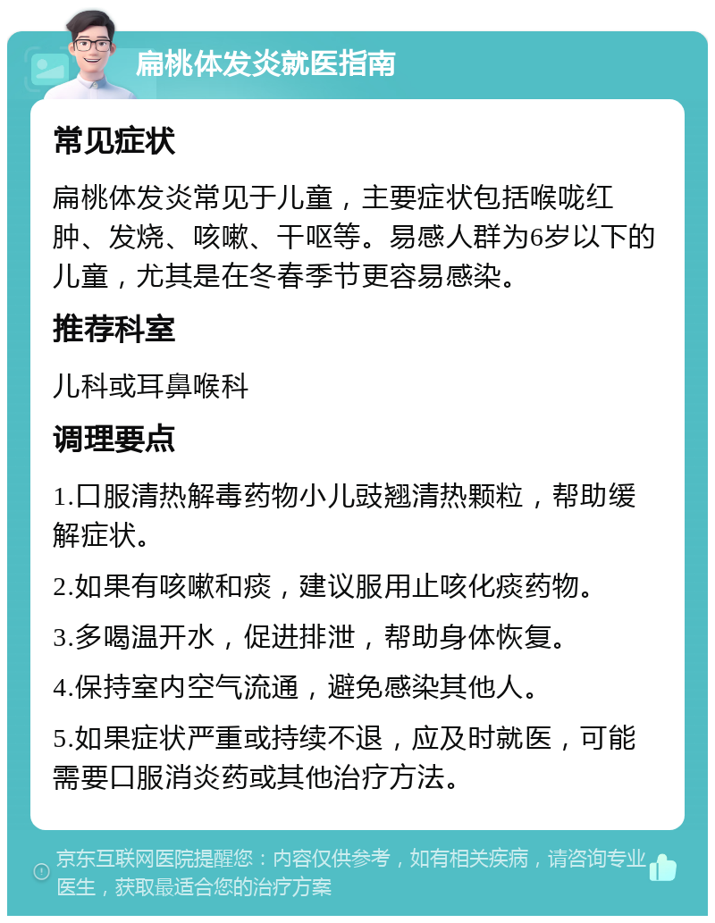 扁桃体发炎就医指南 常见症状 扁桃体发炎常见于儿童，主要症状包括喉咙红肿、发烧、咳嗽、干呕等。易感人群为6岁以下的儿童，尤其是在冬春季节更容易感染。 推荐科室 儿科或耳鼻喉科 调理要点 1.口服清热解毒药物小儿豉翘清热颗粒，帮助缓解症状。 2.如果有咳嗽和痰，建议服用止咳化痰药物。 3.多喝温开水，促进排泄，帮助身体恢复。 4.保持室内空气流通，避免感染其他人。 5.如果症状严重或持续不退，应及时就医，可能需要口服消炎药或其他治疗方法。