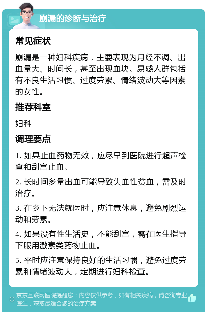 崩漏的诊断与治疗 常见症状 崩漏是一种妇科疾病，主要表现为月经不调、出血量大、时间长，甚至出现血块。易感人群包括有不良生活习惯、过度劳累、情绪波动大等因素的女性。 推荐科室 妇科 调理要点 1. 如果止血药物无效，应尽早到医院进行超声检查和刮宫止血。 2. 长时间多量出血可能导致失血性贫血，需及时治疗。 3. 在乡下无法就医时，应注意休息，避免剧烈运动和劳累。 4. 如果没有性生活史，不能刮宫，需在医生指导下服用激素类药物止血。 5. 平时应注意保持良好的生活习惯，避免过度劳累和情绪波动大，定期进行妇科检查。