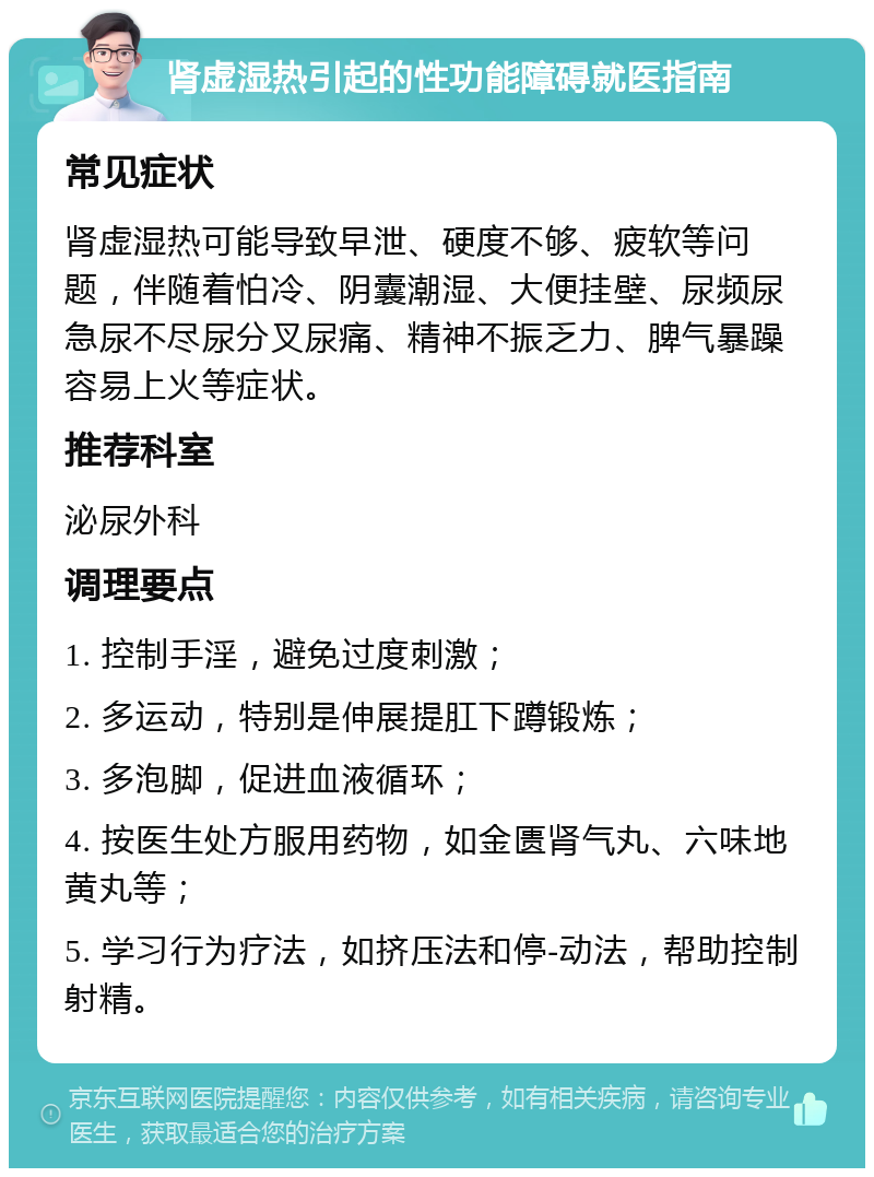 肾虚湿热引起的性功能障碍就医指南 常见症状 肾虚湿热可能导致早泄、硬度不够、疲软等问题，伴随着怕冷、阴囊潮湿、大便挂壁、尿频尿急尿不尽尿分叉尿痛、精神不振乏力、脾气暴躁容易上火等症状。 推荐科室 泌尿外科 调理要点 1. 控制手淫，避免过度刺激； 2. 多运动，特别是伸展提肛下蹲锻炼； 3. 多泡脚，促进血液循环； 4. 按医生处方服用药物，如金匮肾气丸、六味地黄丸等； 5. 学习行为疗法，如挤压法和停-动法，帮助控制射精。