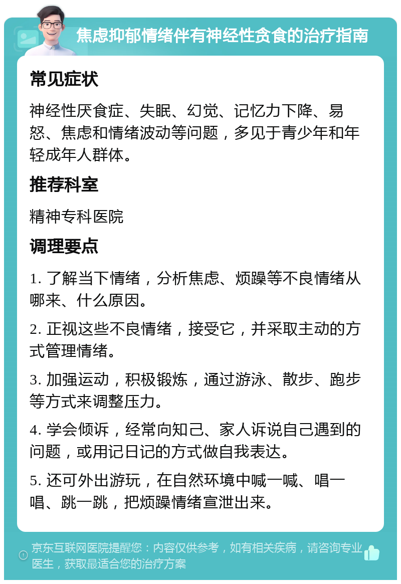 焦虑抑郁情绪伴有神经性贪食的治疗指南 常见症状 神经性厌食症、失眠、幻觉、记忆力下降、易怒、焦虑和情绪波动等问题，多见于青少年和年轻成年人群体。 推荐科室 精神专科医院 调理要点 1. 了解当下情绪，分析焦虑、烦躁等不良情绪从哪来、什么原因。 2. 正视这些不良情绪，接受它，并采取主动的方式管理情绪。 3. 加强运动，积极锻炼，通过游泳、散步、跑步等方式来调整压力。 4. 学会倾诉，经常向知己、家人诉说自己遇到的问题，或用记日记的方式做自我表达。 5. 还可外出游玩，在自然环境中喊一喊、唱一唱、跳一跳，把烦躁情绪宣泄出来。