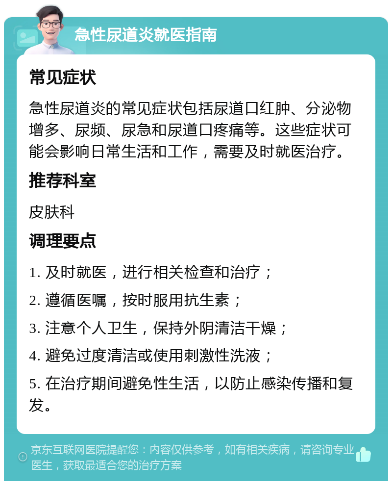 急性尿道炎就医指南 常见症状 急性尿道炎的常见症状包括尿道口红肿、分泌物增多、尿频、尿急和尿道口疼痛等。这些症状可能会影响日常生活和工作，需要及时就医治疗。 推荐科室 皮肤科 调理要点 1. 及时就医，进行相关检查和治疗； 2. 遵循医嘱，按时服用抗生素； 3. 注意个人卫生，保持外阴清洁干燥； 4. 避免过度清洁或使用刺激性洗液； 5. 在治疗期间避免性生活，以防止感染传播和复发。