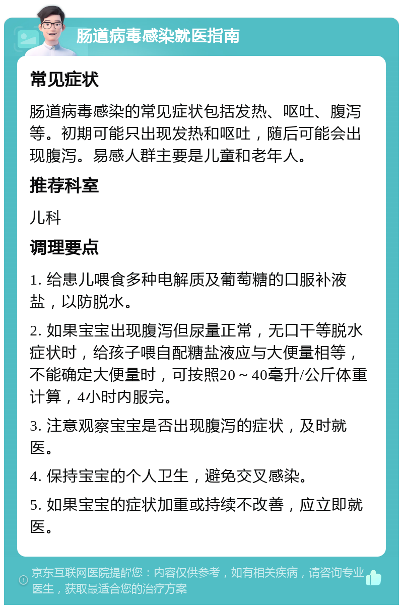 肠道病毒感染就医指南 常见症状 肠道病毒感染的常见症状包括发热、呕吐、腹泻等。初期可能只出现发热和呕吐，随后可能会出现腹泻。易感人群主要是儿童和老年人。 推荐科室 儿科 调理要点 1. 给患儿喂食多种电解质及葡萄糖的口服补液盐，以防脱水。 2. 如果宝宝出现腹泻但尿量正常，无口干等脱水症状时，给孩子喂自配糖盐液应与大便量相等，不能确定大便量时，可按照20～40毫升/公斤体重计算，4小时内服完。 3. 注意观察宝宝是否出现腹泻的症状，及时就医。 4. 保持宝宝的个人卫生，避免交叉感染。 5. 如果宝宝的症状加重或持续不改善，应立即就医。