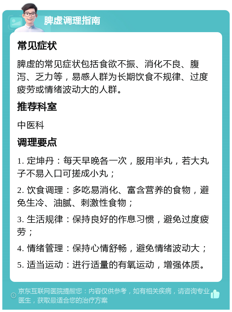 脾虚调理指南 常见症状 脾虚的常见症状包括食欲不振、消化不良、腹泻、乏力等，易感人群为长期饮食不规律、过度疲劳或情绪波动大的人群。 推荐科室 中医科 调理要点 1. 定坤丹：每天早晚各一次，服用半丸，若大丸子不易入口可搓成小丸； 2. 饮食调理：多吃易消化、富含营养的食物，避免生冷、油腻、刺激性食物； 3. 生活规律：保持良好的作息习惯，避免过度疲劳； 4. 情绪管理：保持心情舒畅，避免情绪波动大； 5. 适当运动：进行适量的有氧运动，增强体质。