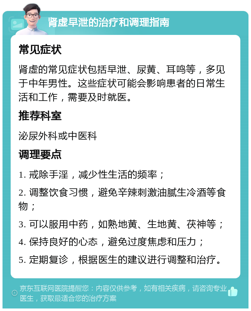 肾虚早泄的治疗和调理指南 常见症状 肾虚的常见症状包括早泄、尿黄、耳鸣等，多见于中年男性。这些症状可能会影响患者的日常生活和工作，需要及时就医。 推荐科室 泌尿外科或中医科 调理要点 1. 戒除手淫，减少性生活的频率； 2. 调整饮食习惯，避免辛辣刺激油腻生冷酒等食物； 3. 可以服用中药，如熟地黄、生地黄、茯神等； 4. 保持良好的心态，避免过度焦虑和压力； 5. 定期复诊，根据医生的建议进行调整和治疗。