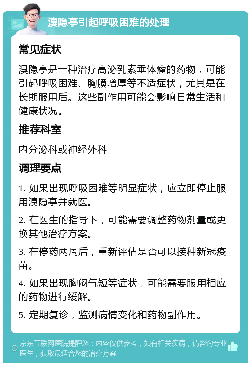 溴隐亭引起呼吸困难的处理 常见症状 溴隐亭是一种治疗高泌乳素垂体瘤的药物，可能引起呼吸困难、胸膜增厚等不适症状，尤其是在长期服用后。这些副作用可能会影响日常生活和健康状况。 推荐科室 内分泌科或神经外科 调理要点 1. 如果出现呼吸困难等明显症状，应立即停止服用溴隐亭并就医。 2. 在医生的指导下，可能需要调整药物剂量或更换其他治疗方案。 3. 在停药两周后，重新评估是否可以接种新冠疫苗。 4. 如果出现胸闷气短等症状，可能需要服用相应的药物进行缓解。 5. 定期复诊，监测病情变化和药物副作用。