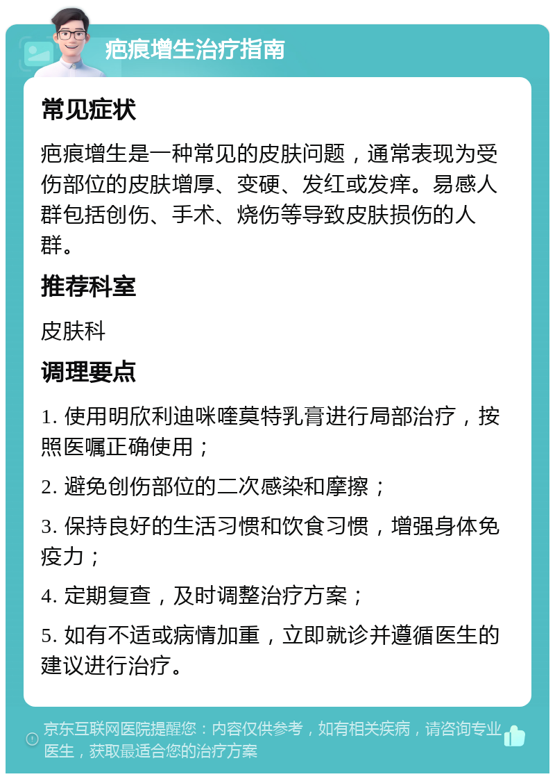 疤痕增生治疗指南 常见症状 疤痕增生是一种常见的皮肤问题，通常表现为受伤部位的皮肤增厚、变硬、发红或发痒。易感人群包括创伤、手术、烧伤等导致皮肤损伤的人群。 推荐科室 皮肤科 调理要点 1. 使用明欣利迪咪喹莫特乳膏进行局部治疗，按照医嘱正确使用； 2. 避免创伤部位的二次感染和摩擦； 3. 保持良好的生活习惯和饮食习惯，增强身体免疫力； 4. 定期复查，及时调整治疗方案； 5. 如有不适或病情加重，立即就诊并遵循医生的建议进行治疗。