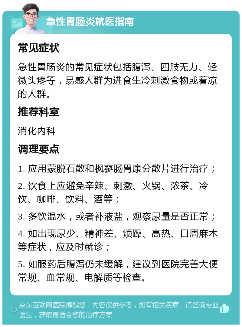 急性胃肠炎就医指南 常见症状 急性胃肠炎的常见症状包括腹泻、四肢无力、轻微头疼等，易感人群为进食生冷刺激食物或着凉的人群。 推荐科室 消化内科 调理要点 1. 应用蒙脱石散和枫蓼肠胃康分散片进行治疗； 2. 饮食上应避免辛辣、刺激、火锅、浓茶、冷饮、咖啡、饮料、酒等； 3. 多饮温水，或者补液盐，观察尿量是否正常； 4. 如出现尿少、精神差、烦躁、高热、口周麻木等症状，应及时就诊； 5. 如服药后腹泻仍未缓解，建议到医院完善大便常规、血常规、电解质等检查。