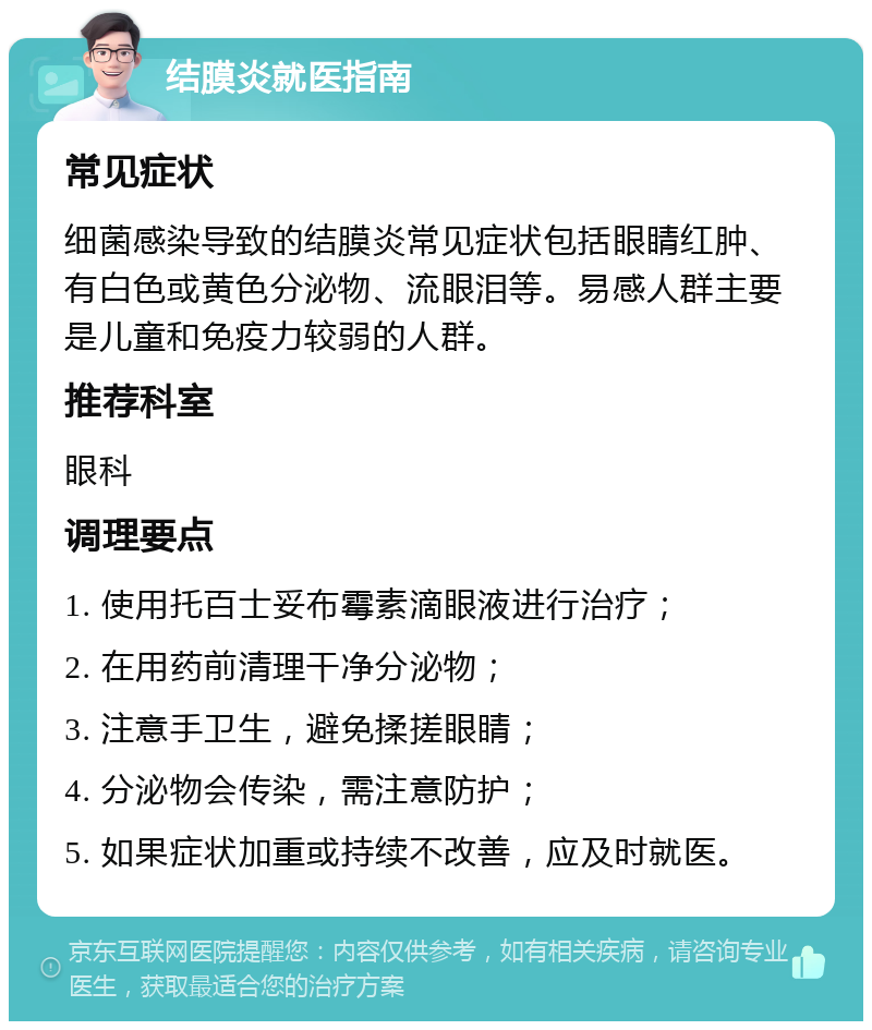 结膜炎就医指南 常见症状 细菌感染导致的结膜炎常见症状包括眼睛红肿、有白色或黄色分泌物、流眼泪等。易感人群主要是儿童和免疫力较弱的人群。 推荐科室 眼科 调理要点 1. 使用托百士妥布霉素滴眼液进行治疗； 2. 在用药前清理干净分泌物； 3. 注意手卫生，避免揉搓眼睛； 4. 分泌物会传染，需注意防护； 5. 如果症状加重或持续不改善，应及时就医。