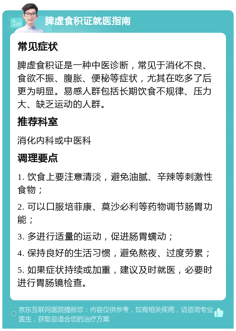 脾虚食积证就医指南 常见症状 脾虚食积证是一种中医诊断，常见于消化不良、食欲不振、腹胀、便秘等症状，尤其在吃多了后更为明显。易感人群包括长期饮食不规律、压力大、缺乏运动的人群。 推荐科室 消化内科或中医科 调理要点 1. 饮食上要注意清淡，避免油腻、辛辣等刺激性食物； 2. 可以口服培菲康、莫沙必利等药物调节肠胃功能； 3. 多进行适量的运动，促进肠胃蠕动； 4. 保持良好的生活习惯，避免熬夜、过度劳累； 5. 如果症状持续或加重，建议及时就医，必要时进行胃肠镜检查。