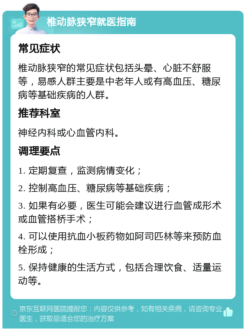 椎动脉狭窄就医指南 常见症状 椎动脉狭窄的常见症状包括头晕、心脏不舒服等，易感人群主要是中老年人或有高血压、糖尿病等基础疾病的人群。 推荐科室 神经内科或心血管内科。 调理要点 1. 定期复查，监测病情变化； 2. 控制高血压、糖尿病等基础疾病； 3. 如果有必要，医生可能会建议进行血管成形术或血管搭桥手术； 4. 可以使用抗血小板药物如阿司匹林等来预防血栓形成； 5. 保持健康的生活方式，包括合理饮食、适量运动等。