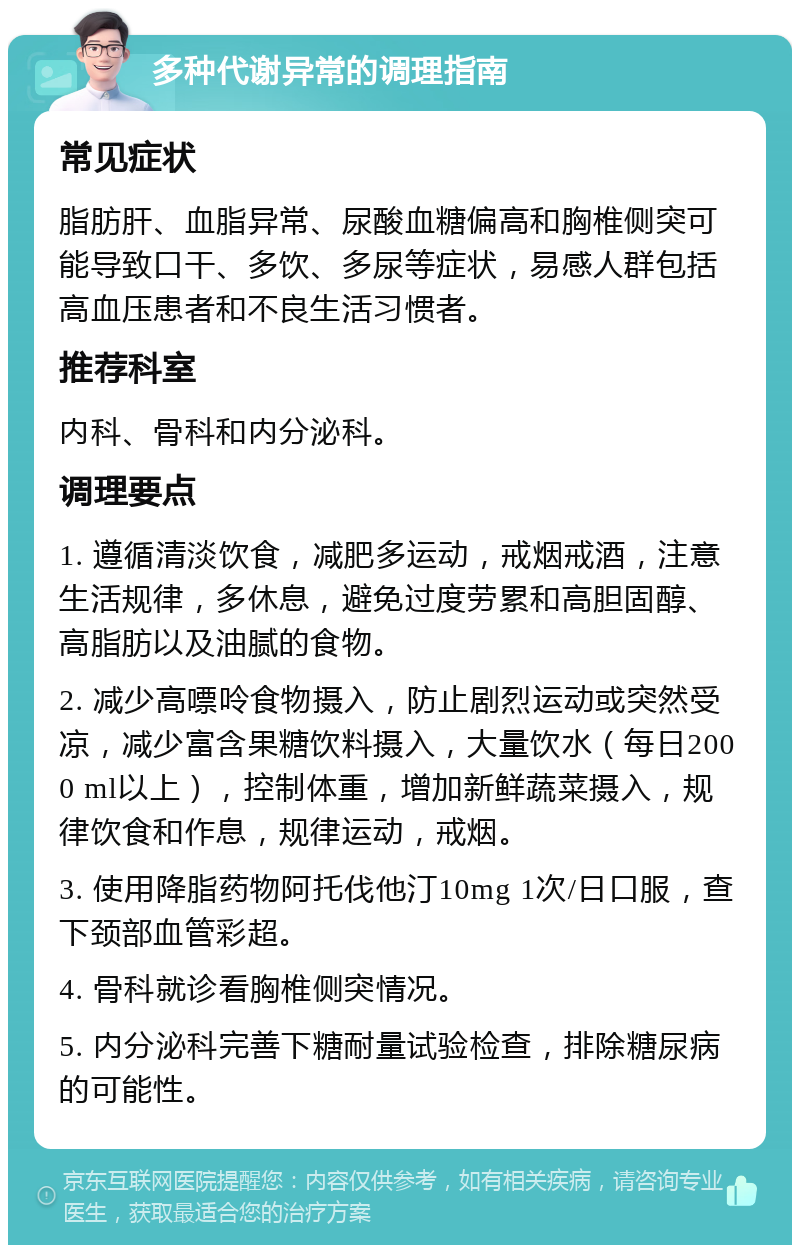 多种代谢异常的调理指南 常见症状 脂肪肝、血脂异常、尿酸血糖偏高和胸椎侧突可能导致口干、多饮、多尿等症状，易感人群包括高血压患者和不良生活习惯者。 推荐科室 内科、骨科和内分泌科。 调理要点 1. 遵循清淡饮食，减肥多运动，戒烟戒酒，注意生活规律，多休息，避免过度劳累和高胆固醇、高脂肪以及油腻的食物。 2. 减少高嘌呤食物摄入，防止剧烈运动或突然受凉，减少富含果糖饮料摄入，大量饮水（每日2000 ml以上），控制体重，增加新鲜蔬菜摄入，规律饮食和作息，规律运动，戒烟。 3. 使用降脂药物阿托伐他汀10mg 1次/日口服，查下颈部血管彩超。 4. 骨科就诊看胸椎侧突情况。 5. 内分泌科完善下糖耐量试验检查，排除糖尿病的可能性。