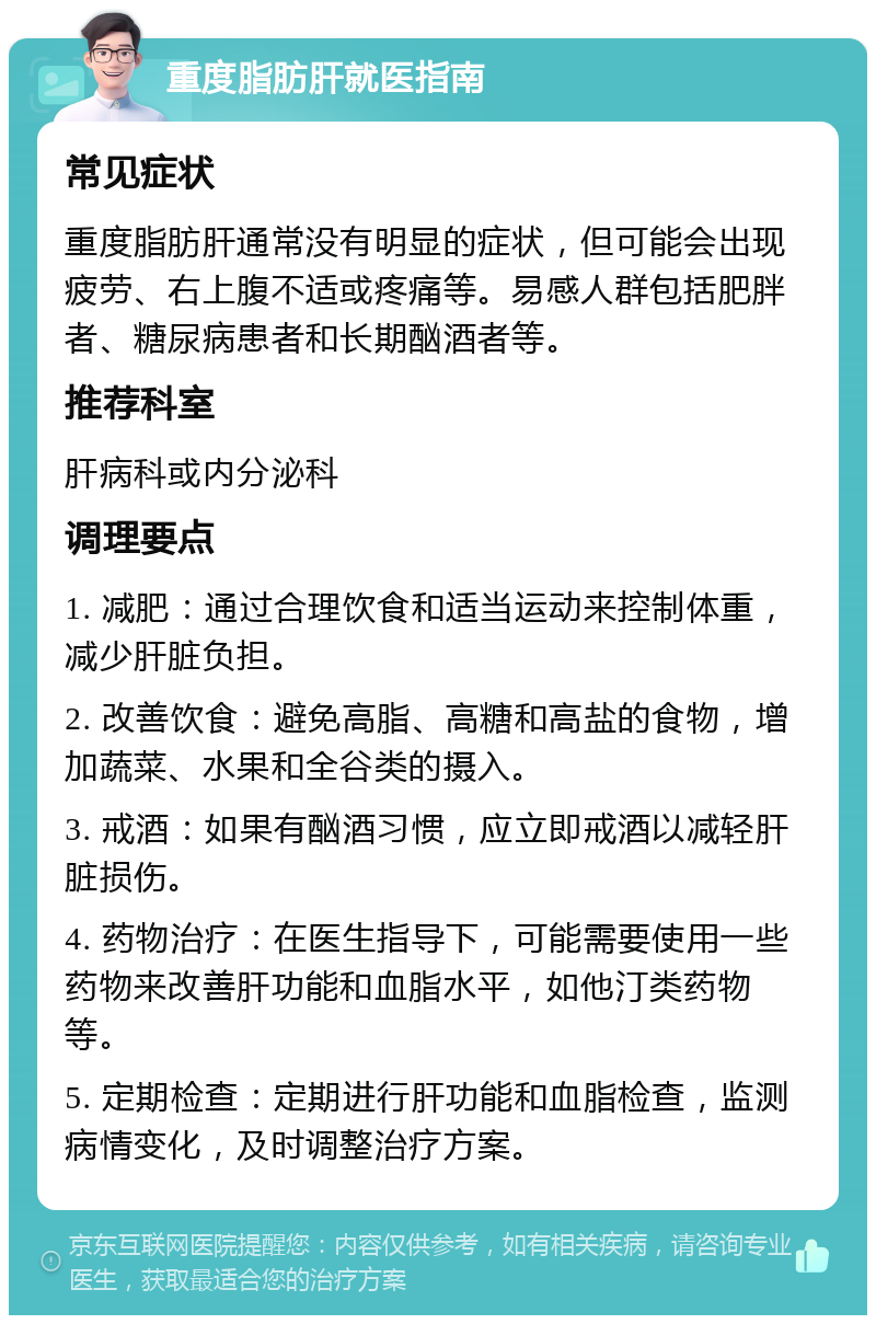 重度脂肪肝就医指南 常见症状 重度脂肪肝通常没有明显的症状，但可能会出现疲劳、右上腹不适或疼痛等。易感人群包括肥胖者、糖尿病患者和长期酗酒者等。 推荐科室 肝病科或内分泌科 调理要点 1. 减肥：通过合理饮食和适当运动来控制体重，减少肝脏负担。 2. 改善饮食：避免高脂、高糖和高盐的食物，增加蔬菜、水果和全谷类的摄入。 3. 戒酒：如果有酗酒习惯，应立即戒酒以减轻肝脏损伤。 4. 药物治疗：在医生指导下，可能需要使用一些药物来改善肝功能和血脂水平，如他汀类药物等。 5. 定期检查：定期进行肝功能和血脂检查，监测病情变化，及时调整治疗方案。