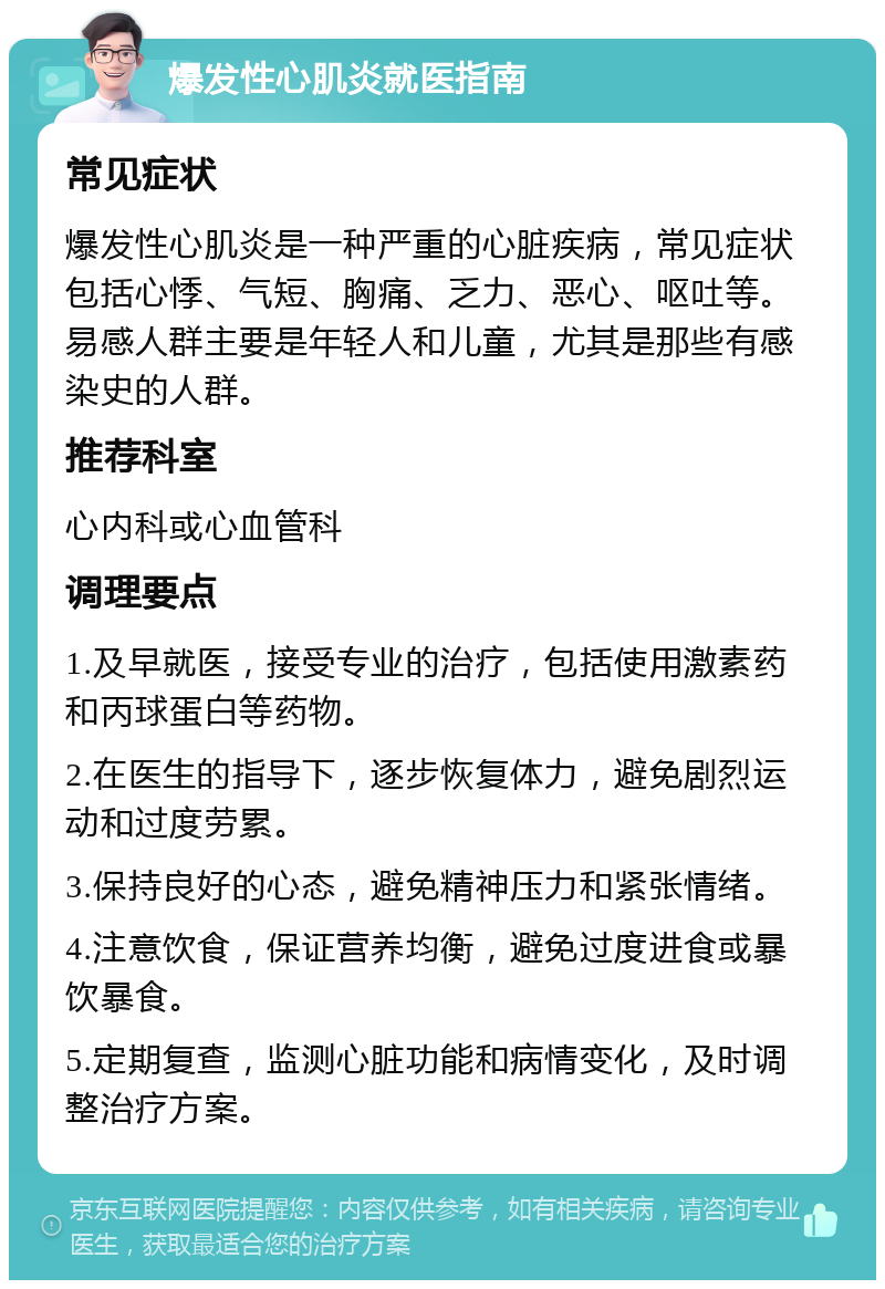 爆发性心肌炎就医指南 常见症状 爆发性心肌炎是一种严重的心脏疾病，常见症状包括心悸、气短、胸痛、乏力、恶心、呕吐等。易感人群主要是年轻人和儿童，尤其是那些有感染史的人群。 推荐科室 心内科或心血管科 调理要点 1.及早就医，接受专业的治疗，包括使用激素药和丙球蛋白等药物。 2.在医生的指导下，逐步恢复体力，避免剧烈运动和过度劳累。 3.保持良好的心态，避免精神压力和紧张情绪。 4.注意饮食，保证营养均衡，避免过度进食或暴饮暴食。 5.定期复查，监测心脏功能和病情变化，及时调整治疗方案。