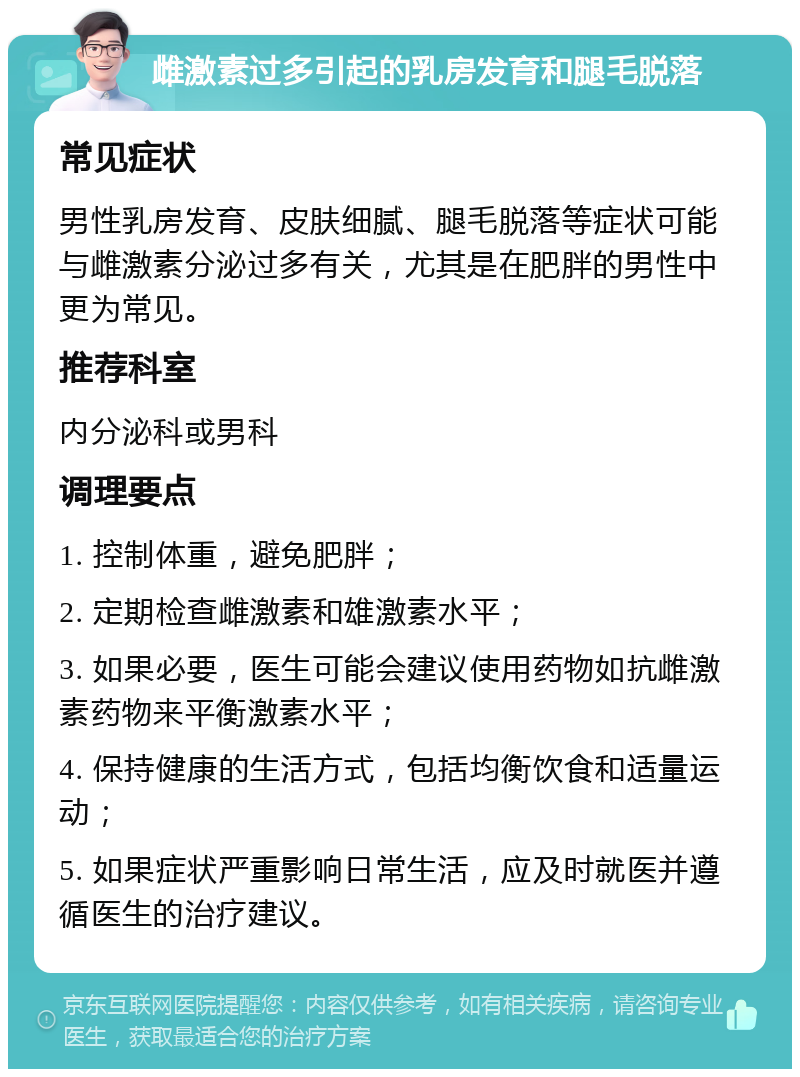 雌激素过多引起的乳房发育和腿毛脱落 常见症状 男性乳房发育、皮肤细腻、腿毛脱落等症状可能与雌激素分泌过多有关，尤其是在肥胖的男性中更为常见。 推荐科室 内分泌科或男科 调理要点 1. 控制体重，避免肥胖； 2. 定期检查雌激素和雄激素水平； 3. 如果必要，医生可能会建议使用药物如抗雌激素药物来平衡激素水平； 4. 保持健康的生活方式，包括均衡饮食和适量运动； 5. 如果症状严重影响日常生活，应及时就医并遵循医生的治疗建议。