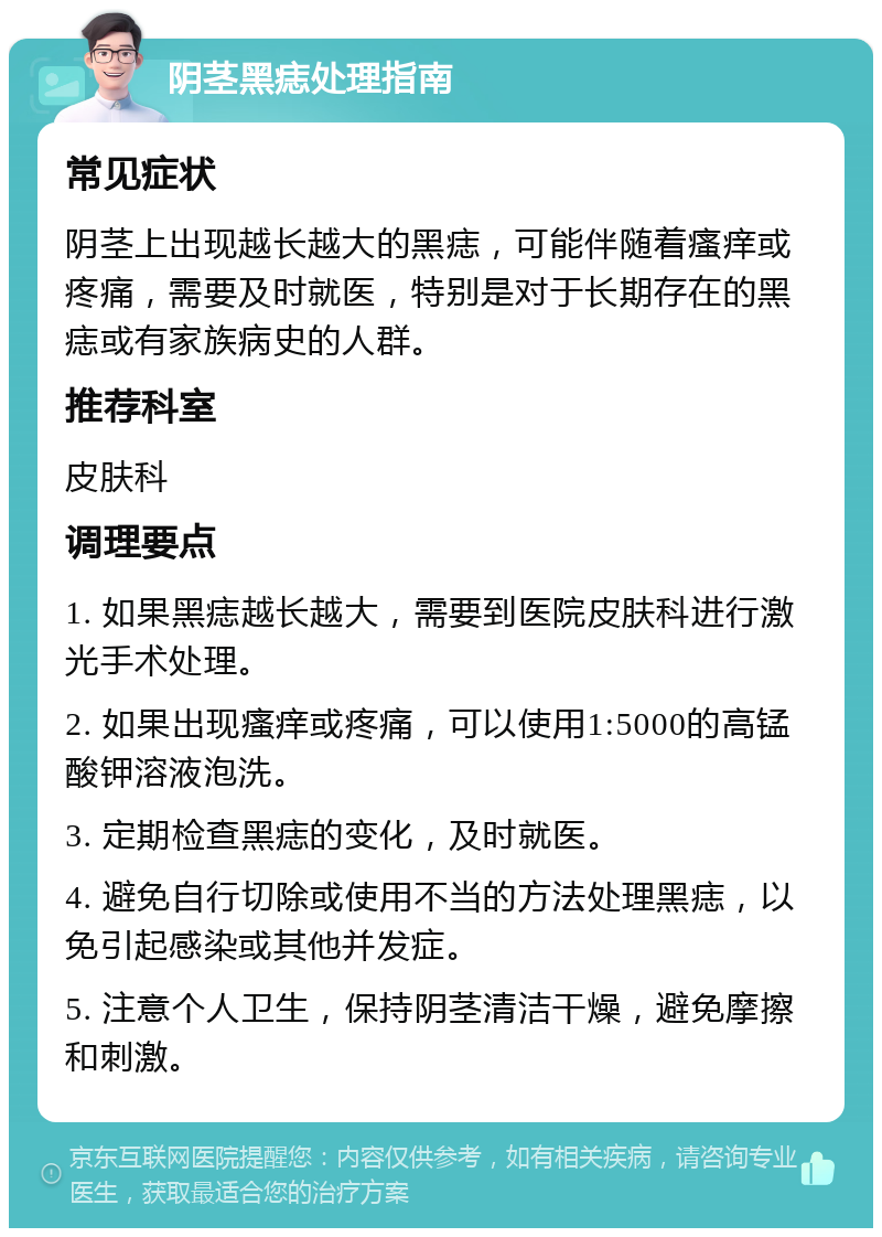 阴茎黑痣处理指南 常见症状 阴茎上出现越长越大的黑痣，可能伴随着瘙痒或疼痛，需要及时就医，特别是对于长期存在的黑痣或有家族病史的人群。 推荐科室 皮肤科 调理要点 1. 如果黑痣越长越大，需要到医院皮肤科进行激光手术处理。 2. 如果出现瘙痒或疼痛，可以使用1:5000的高锰酸钾溶液泡洗。 3. 定期检查黑痣的变化，及时就医。 4. 避免自行切除或使用不当的方法处理黑痣，以免引起感染或其他并发症。 5. 注意个人卫生，保持阴茎清洁干燥，避免摩擦和刺激。