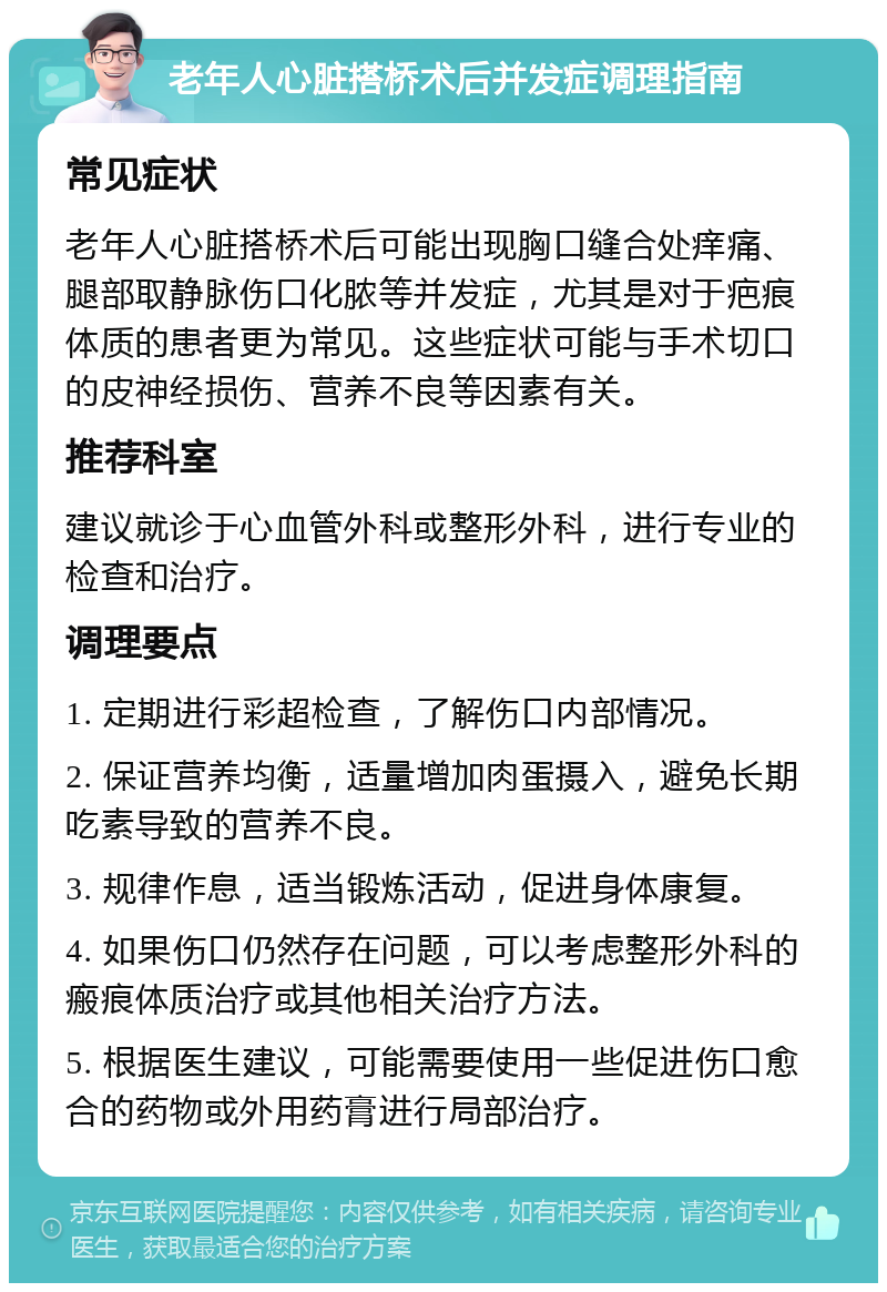 老年人心脏搭桥术后并发症调理指南 常见症状 老年人心脏搭桥术后可能出现胸口缝合处痒痛、腿部取静脉伤口化脓等并发症，尤其是对于疤痕体质的患者更为常见。这些症状可能与手术切口的皮神经损伤、营养不良等因素有关。 推荐科室 建议就诊于心血管外科或整形外科，进行专业的检查和治疗。 调理要点 1. 定期进行彩超检查，了解伤口内部情况。 2. 保证营养均衡，适量增加肉蛋摄入，避免长期吃素导致的营养不良。 3. 规律作息，适当锻炼活动，促进身体康复。 4. 如果伤口仍然存在问题，可以考虑整形外科的瘢痕体质治疗或其他相关治疗方法。 5. 根据医生建议，可能需要使用一些促进伤口愈合的药物或外用药膏进行局部治疗。