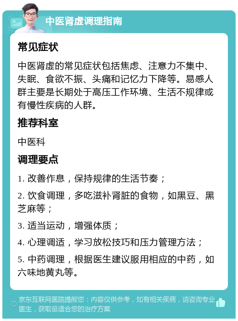 中医肾虚调理指南 常见症状 中医肾虚的常见症状包括焦虑、注意力不集中、失眠、食欲不振、头痛和记忆力下降等。易感人群主要是长期处于高压工作环境、生活不规律或有慢性疾病的人群。 推荐科室 中医科 调理要点 1. 改善作息，保持规律的生活节奏； 2. 饮食调理，多吃滋补肾脏的食物，如黑豆、黑芝麻等； 3. 适当运动，增强体质； 4. 心理调适，学习放松技巧和压力管理方法； 5. 中药调理，根据医生建议服用相应的中药，如六味地黄丸等。