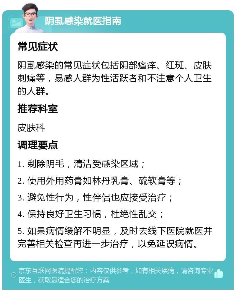 阴虱感染就医指南 常见症状 阴虱感染的常见症状包括阴部瘙痒、红斑、皮肤刺痛等，易感人群为性活跃者和不注意个人卫生的人群。 推荐科室 皮肤科 调理要点 1. 剃除阴毛，清洁受感染区域； 2. 使用外用药膏如林丹乳膏、硫软膏等； 3. 避免性行为，性伴侣也应接受治疗； 4. 保持良好卫生习惯，杜绝性乱交； 5. 如果病情缓解不明显，及时去线下医院就医并完善相关检查再进一步治疗，以免延误病情。