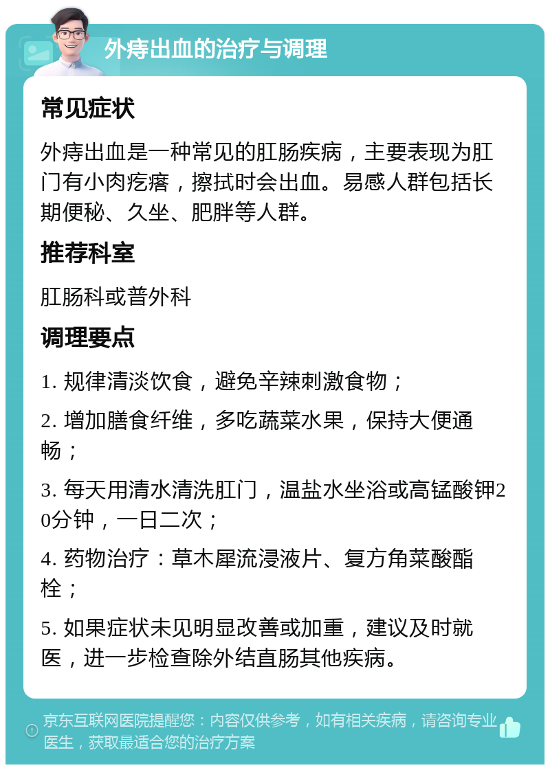 外痔出血的治疗与调理 常见症状 外痔出血是一种常见的肛肠疾病，主要表现为肛门有小肉疙瘩，擦拭时会出血。易感人群包括长期便秘、久坐、肥胖等人群。 推荐科室 肛肠科或普外科 调理要点 1. 规律清淡饮食，避免辛辣刺激食物； 2. 增加膳食纤维，多吃蔬菜水果，保持大便通畅； 3. 每天用清水清洗肛门，温盐水坐浴或高锰酸钾20分钟，一日二次； 4. 药物治疗：草木犀流浸液片、复方角菜酸酯栓； 5. 如果症状未见明显改善或加重，建议及时就医，进一步检查除外结直肠其他疾病。