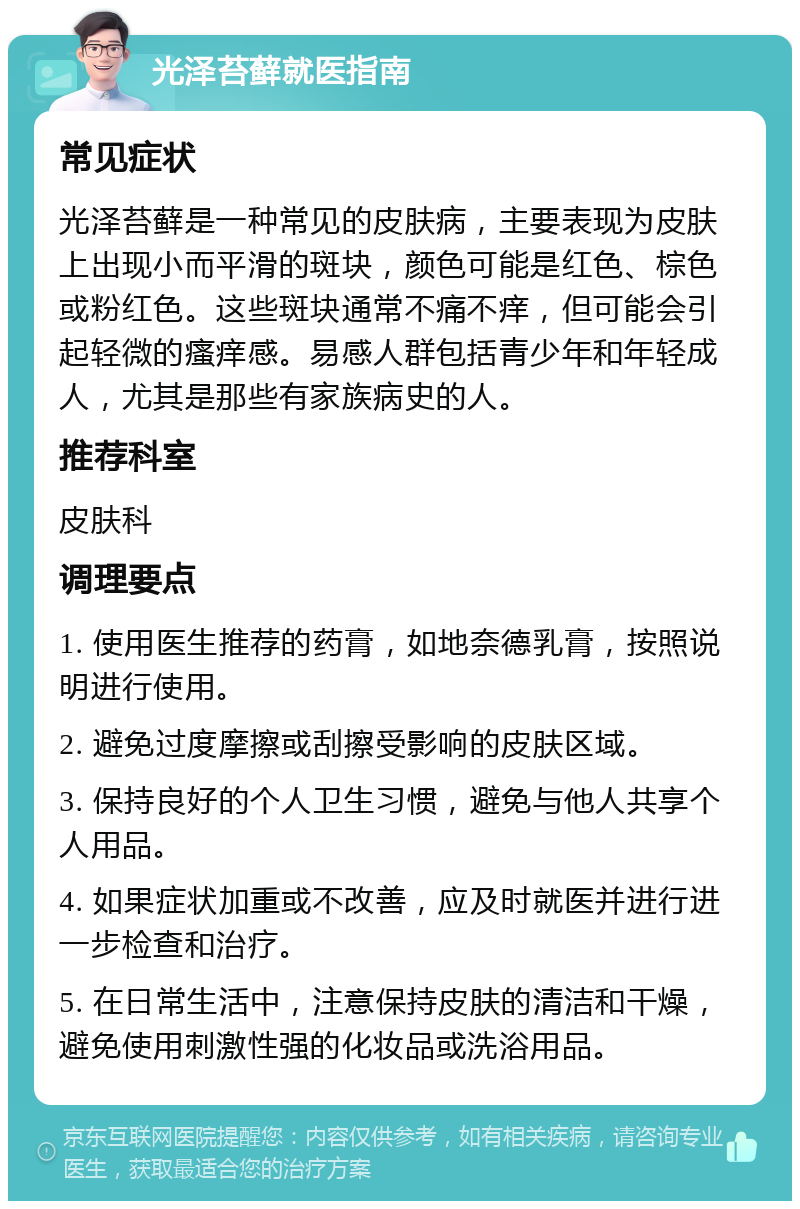 光泽苔藓就医指南 常见症状 光泽苔藓是一种常见的皮肤病，主要表现为皮肤上出现小而平滑的斑块，颜色可能是红色、棕色或粉红色。这些斑块通常不痛不痒，但可能会引起轻微的瘙痒感。易感人群包括青少年和年轻成人，尤其是那些有家族病史的人。 推荐科室 皮肤科 调理要点 1. 使用医生推荐的药膏，如地奈德乳膏，按照说明进行使用。 2. 避免过度摩擦或刮擦受影响的皮肤区域。 3. 保持良好的个人卫生习惯，避免与他人共享个人用品。 4. 如果症状加重或不改善，应及时就医并进行进一步检查和治疗。 5. 在日常生活中，注意保持皮肤的清洁和干燥，避免使用刺激性强的化妆品或洗浴用品。