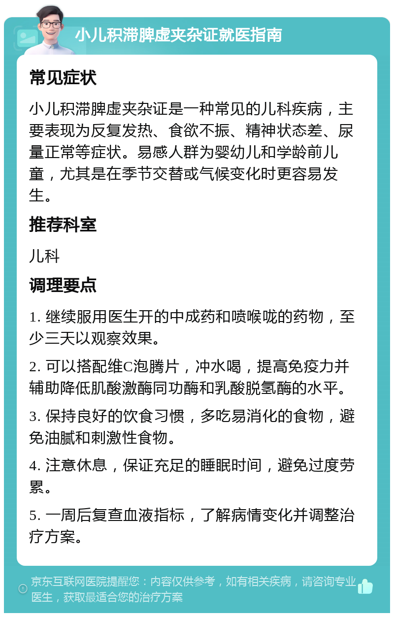 小儿积滞脾虚夹杂证就医指南 常见症状 小儿积滞脾虚夹杂证是一种常见的儿科疾病，主要表现为反复发热、食欲不振、精神状态差、尿量正常等症状。易感人群为婴幼儿和学龄前儿童，尤其是在季节交替或气候变化时更容易发生。 推荐科室 儿科 调理要点 1. 继续服用医生开的中成药和喷喉咙的药物，至少三天以观察效果。 2. 可以搭配维C泡腾片，冲水喝，提高免疫力并辅助降低肌酸激酶同功酶和乳酸脱氢酶的水平。 3. 保持良好的饮食习惯，多吃易消化的食物，避免油腻和刺激性食物。 4. 注意休息，保证充足的睡眠时间，避免过度劳累。 5. 一周后复查血液指标，了解病情变化并调整治疗方案。