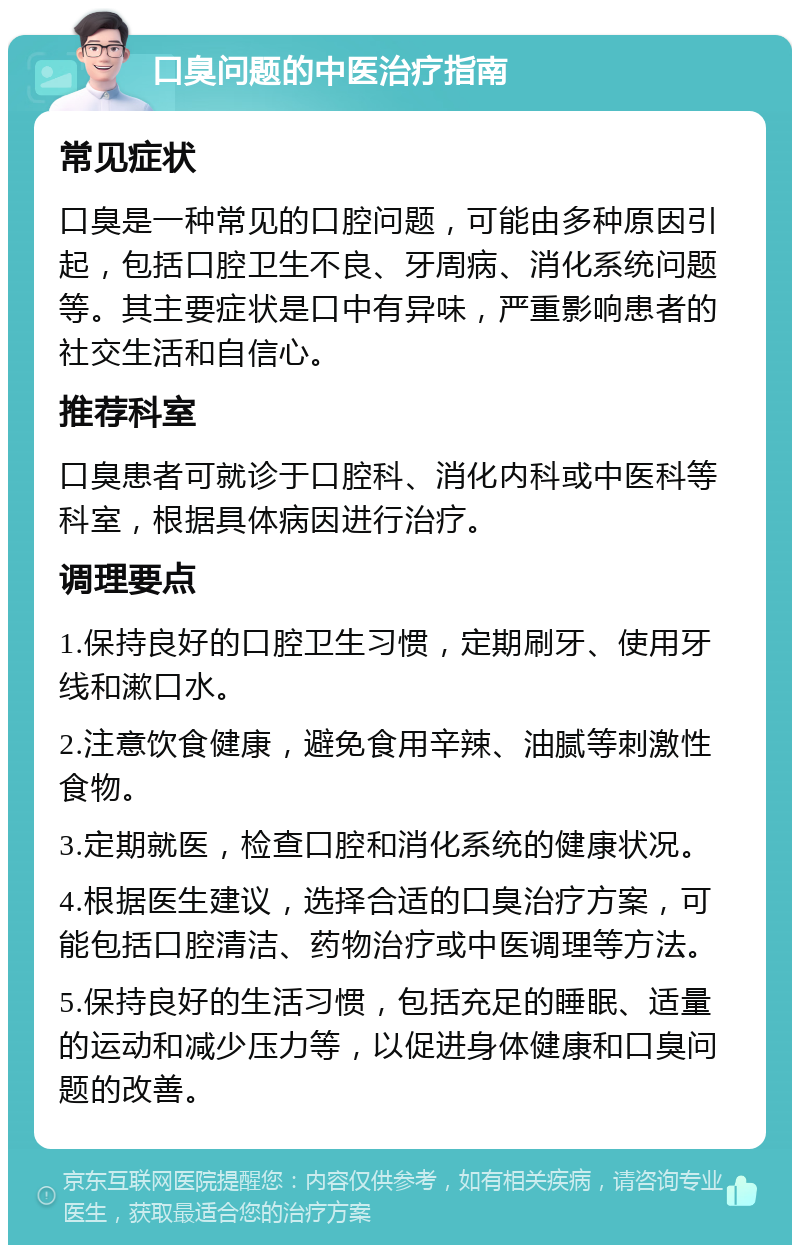 口臭问题的中医治疗指南 常见症状 口臭是一种常见的口腔问题，可能由多种原因引起，包括口腔卫生不良、牙周病、消化系统问题等。其主要症状是口中有异味，严重影响患者的社交生活和自信心。 推荐科室 口臭患者可就诊于口腔科、消化内科或中医科等科室，根据具体病因进行治疗。 调理要点 1.保持良好的口腔卫生习惯，定期刷牙、使用牙线和漱口水。 2.注意饮食健康，避免食用辛辣、油腻等刺激性食物。 3.定期就医，检查口腔和消化系统的健康状况。 4.根据医生建议，选择合适的口臭治疗方案，可能包括口腔清洁、药物治疗或中医调理等方法。 5.保持良好的生活习惯，包括充足的睡眠、适量的运动和减少压力等，以促进身体健康和口臭问题的改善。