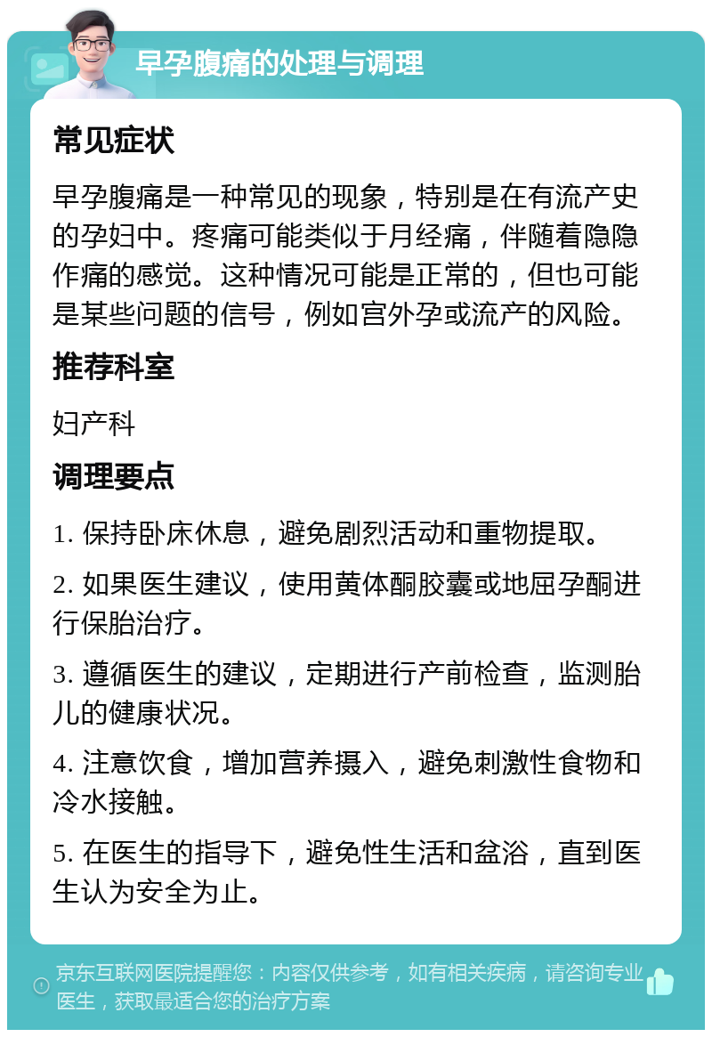 早孕腹痛的处理与调理 常见症状 早孕腹痛是一种常见的现象，特别是在有流产史的孕妇中。疼痛可能类似于月经痛，伴随着隐隐作痛的感觉。这种情况可能是正常的，但也可能是某些问题的信号，例如宫外孕或流产的风险。 推荐科室 妇产科 调理要点 1. 保持卧床休息，避免剧烈活动和重物提取。 2. 如果医生建议，使用黄体酮胶囊或地屈孕酮进行保胎治疗。 3. 遵循医生的建议，定期进行产前检查，监测胎儿的健康状况。 4. 注意饮食，增加营养摄入，避免刺激性食物和冷水接触。 5. 在医生的指导下，避免性生活和盆浴，直到医生认为安全为止。