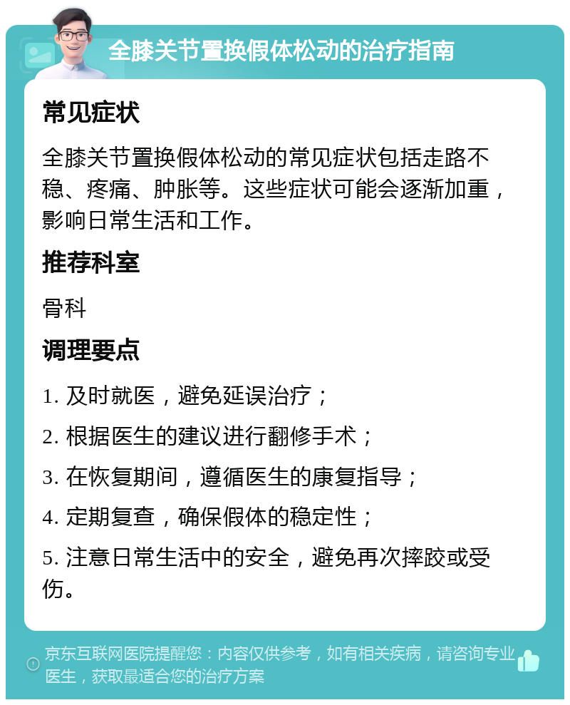 全膝关节置换假体松动的治疗指南 常见症状 全膝关节置换假体松动的常见症状包括走路不稳、疼痛、肿胀等。这些症状可能会逐渐加重，影响日常生活和工作。 推荐科室 骨科 调理要点 1. 及时就医，避免延误治疗； 2. 根据医生的建议进行翻修手术； 3. 在恢复期间，遵循医生的康复指导； 4. 定期复查，确保假体的稳定性； 5. 注意日常生活中的安全，避免再次摔跤或受伤。