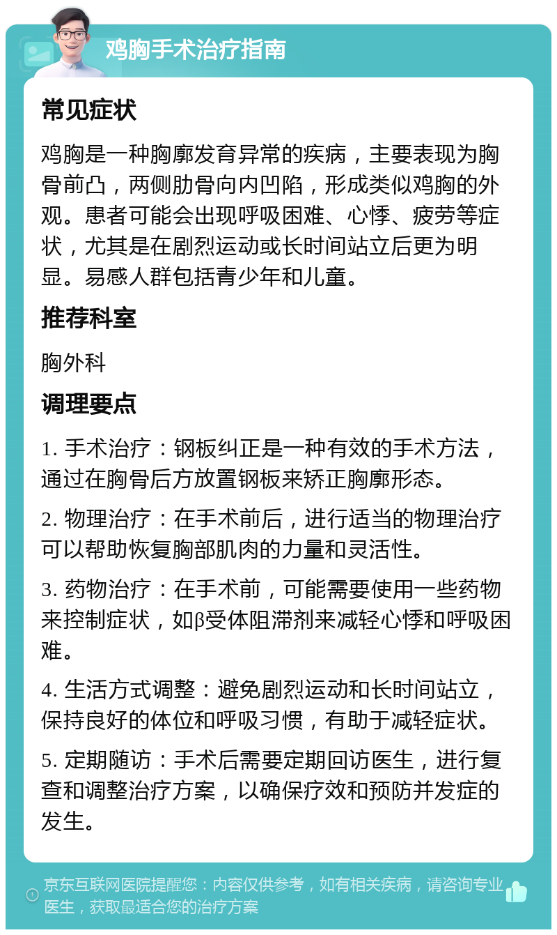 鸡胸手术治疗指南 常见症状 鸡胸是一种胸廓发育异常的疾病，主要表现为胸骨前凸，两侧肋骨向内凹陷，形成类似鸡胸的外观。患者可能会出现呼吸困难、心悸、疲劳等症状，尤其是在剧烈运动或长时间站立后更为明显。易感人群包括青少年和儿童。 推荐科室 胸外科 调理要点 1. 手术治疗：钢板纠正是一种有效的手术方法，通过在胸骨后方放置钢板来矫正胸廓形态。 2. 物理治疗：在手术前后，进行适当的物理治疗可以帮助恢复胸部肌肉的力量和灵活性。 3. 药物治疗：在手术前，可能需要使用一些药物来控制症状，如β受体阻滞剂来减轻心悸和呼吸困难。 4. 生活方式调整：避免剧烈运动和长时间站立，保持良好的体位和呼吸习惯，有助于减轻症状。 5. 定期随访：手术后需要定期回访医生，进行复查和调整治疗方案，以确保疗效和预防并发症的发生。