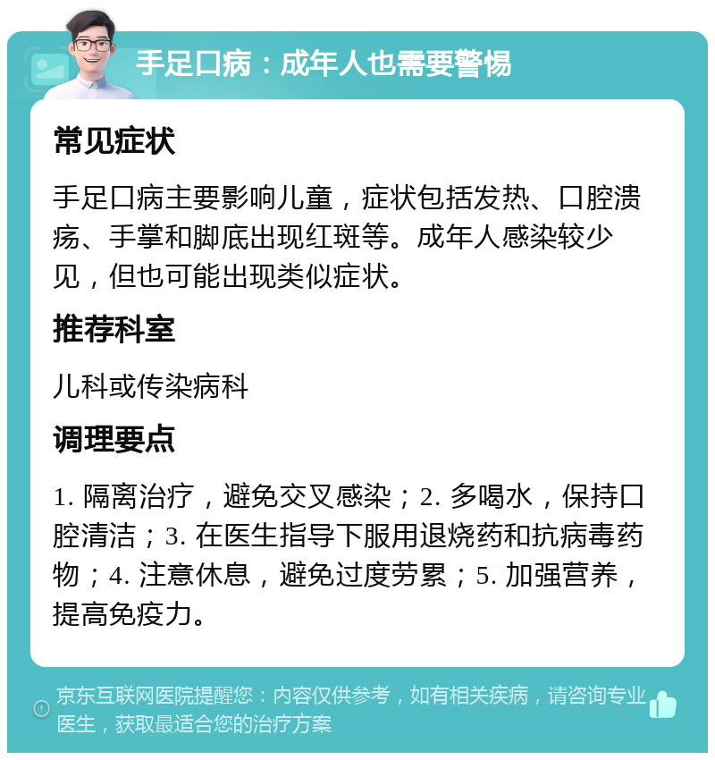 手足口病：成年人也需要警惕 常见症状 手足口病主要影响儿童，症状包括发热、口腔溃疡、手掌和脚底出现红斑等。成年人感染较少见，但也可能出现类似症状。 推荐科室 儿科或传染病科 调理要点 1. 隔离治疗，避免交叉感染；2. 多喝水，保持口腔清洁；3. 在医生指导下服用退烧药和抗病毒药物；4. 注意休息，避免过度劳累；5. 加强营养，提高免疫力。