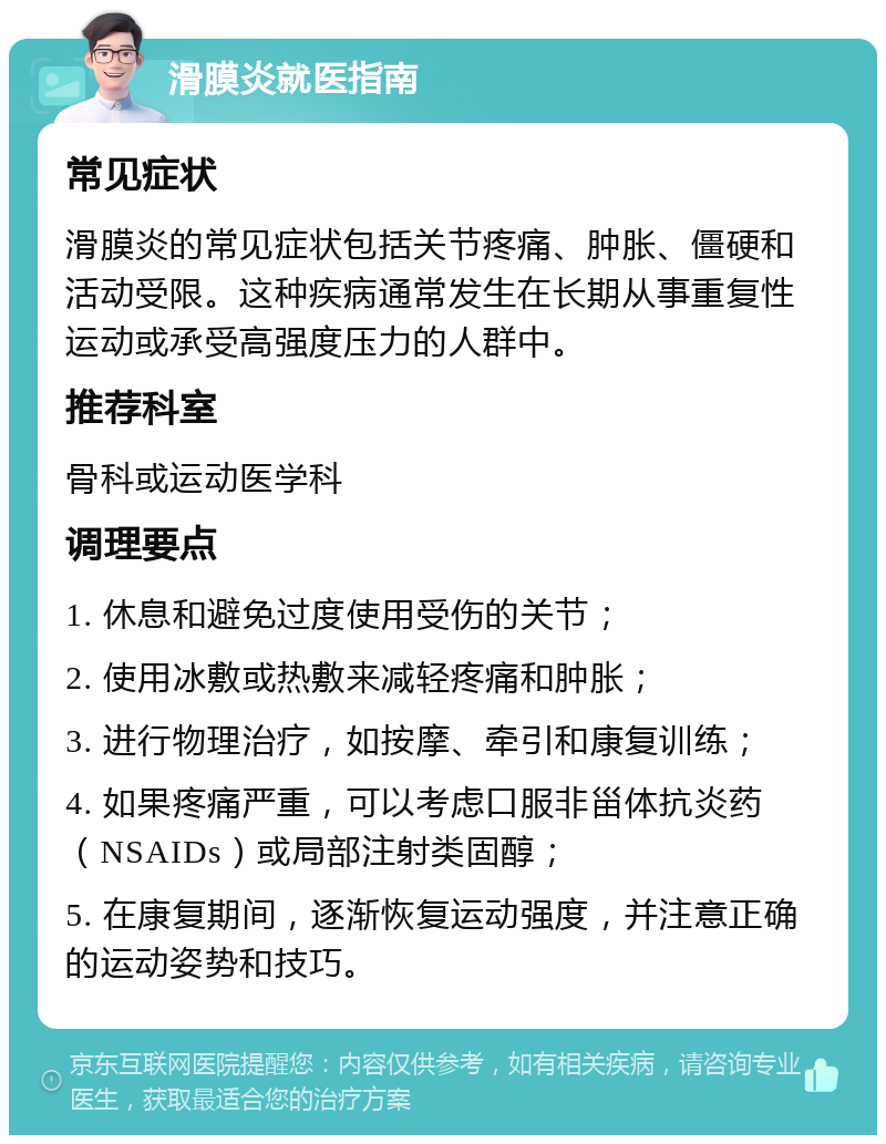 滑膜炎就医指南 常见症状 滑膜炎的常见症状包括关节疼痛、肿胀、僵硬和活动受限。这种疾病通常发生在长期从事重复性运动或承受高强度压力的人群中。 推荐科室 骨科或运动医学科 调理要点 1. 休息和避免过度使用受伤的关节； 2. 使用冰敷或热敷来减轻疼痛和肿胀； 3. 进行物理治疗，如按摩、牵引和康复训练； 4. 如果疼痛严重，可以考虑口服非甾体抗炎药（NSAIDs）或局部注射类固醇； 5. 在康复期间，逐渐恢复运动强度，并注意正确的运动姿势和技巧。