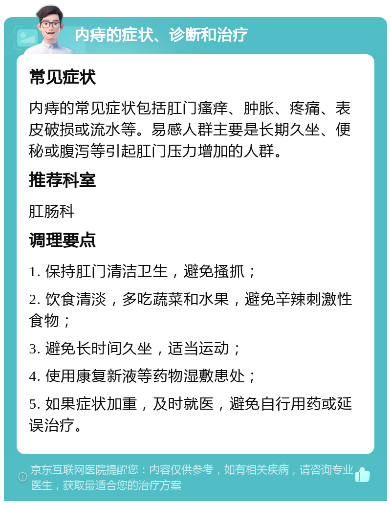 内痔的症状、诊断和治疗 常见症状 内痔的常见症状包括肛门瘙痒、肿胀、疼痛、表皮破损或流水等。易感人群主要是长期久坐、便秘或腹泻等引起肛门压力增加的人群。 推荐科室 肛肠科 调理要点 1. 保持肛门清洁卫生，避免搔抓； 2. 饮食清淡，多吃蔬菜和水果，避免辛辣刺激性食物； 3. 避免长时间久坐，适当运动； 4. 使用康复新液等药物湿敷患处； 5. 如果症状加重，及时就医，避免自行用药或延误治疗。