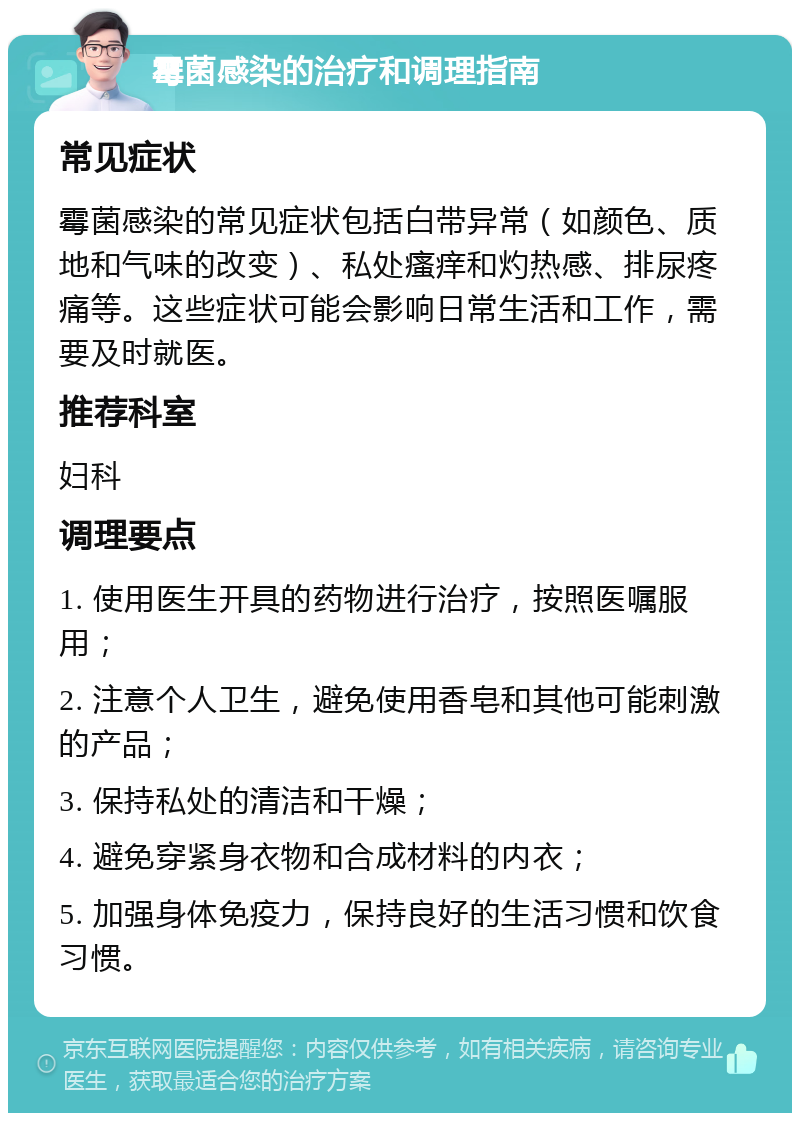 霉菌感染的治疗和调理指南 常见症状 霉菌感染的常见症状包括白带异常（如颜色、质地和气味的改变）、私处瘙痒和灼热感、排尿疼痛等。这些症状可能会影响日常生活和工作，需要及时就医。 推荐科室 妇科 调理要点 1. 使用医生开具的药物进行治疗，按照医嘱服用； 2. 注意个人卫生，避免使用香皂和其他可能刺激的产品； 3. 保持私处的清洁和干燥； 4. 避免穿紧身衣物和合成材料的内衣； 5. 加强身体免疫力，保持良好的生活习惯和饮食习惯。