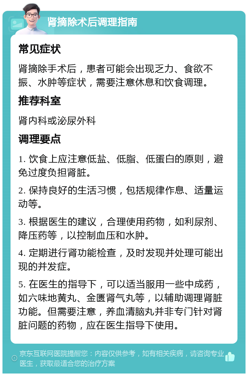 肾摘除术后调理指南 常见症状 肾摘除手术后，患者可能会出现乏力、食欲不振、水肿等症状，需要注意休息和饮食调理。 推荐科室 肾内科或泌尿外科 调理要点 1. 饮食上应注意低盐、低脂、低蛋白的原则，避免过度负担肾脏。 2. 保持良好的生活习惯，包括规律作息、适量运动等。 3. 根据医生的建议，合理使用药物，如利尿剂、降压药等，以控制血压和水肿。 4. 定期进行肾功能检查，及时发现并处理可能出现的并发症。 5. 在医生的指导下，可以适当服用一些中成药，如六味地黄丸、金匮肾气丸等，以辅助调理肾脏功能。但需要注意，养血清脑丸并非专门针对肾脏问题的药物，应在医生指导下使用。