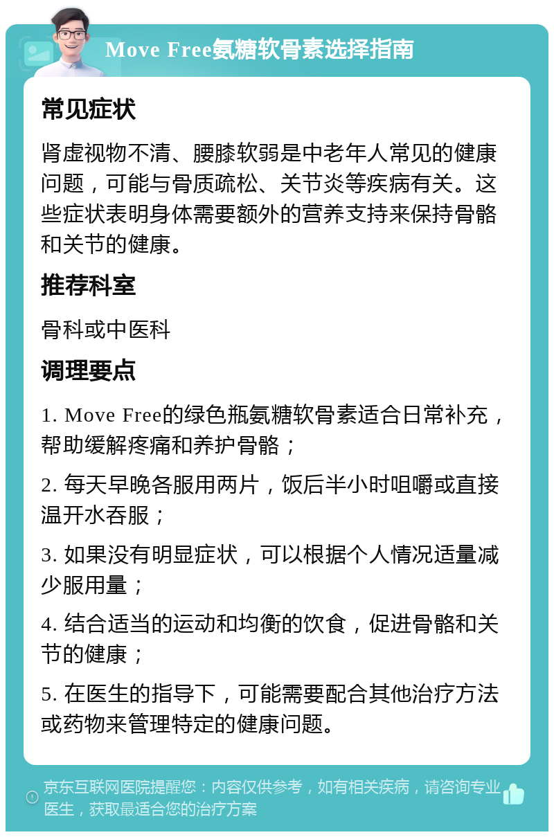 Move Free氨糖软骨素选择指南 常见症状 肾虚视物不清、腰膝软弱是中老年人常见的健康问题，可能与骨质疏松、关节炎等疾病有关。这些症状表明身体需要额外的营养支持来保持骨骼和关节的健康。 推荐科室 骨科或中医科 调理要点 1. Move Free的绿色瓶氨糖软骨素适合日常补充，帮助缓解疼痛和养护骨骼； 2. 每天早晚各服用两片，饭后半小时咀嚼或直接温开水吞服； 3. 如果没有明显症状，可以根据个人情况适量减少服用量； 4. 结合适当的运动和均衡的饮食，促进骨骼和关节的健康； 5. 在医生的指导下，可能需要配合其他治疗方法或药物来管理特定的健康问题。