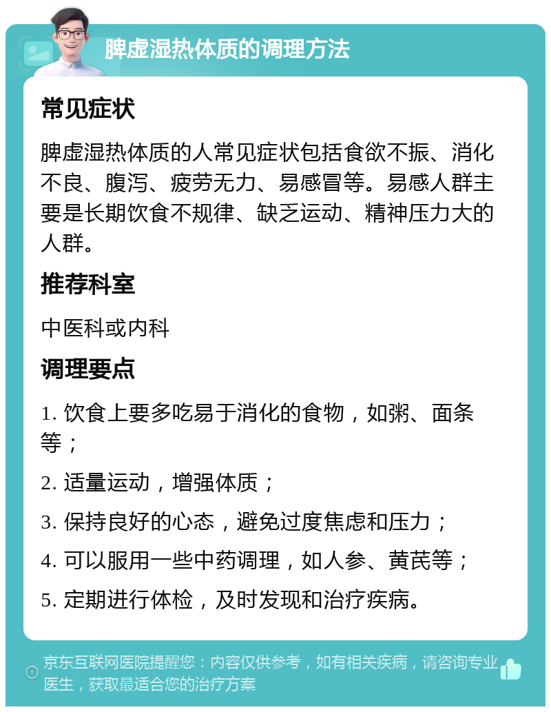 脾虚湿热体质的调理方法 常见症状 脾虚湿热体质的人常见症状包括食欲不振、消化不良、腹泻、疲劳无力、易感冒等。易感人群主要是长期饮食不规律、缺乏运动、精神压力大的人群。 推荐科室 中医科或内科 调理要点 1. 饮食上要多吃易于消化的食物，如粥、面条等； 2. 适量运动，增强体质； 3. 保持良好的心态，避免过度焦虑和压力； 4. 可以服用一些中药调理，如人参、黄芪等； 5. 定期进行体检，及时发现和治疗疾病。