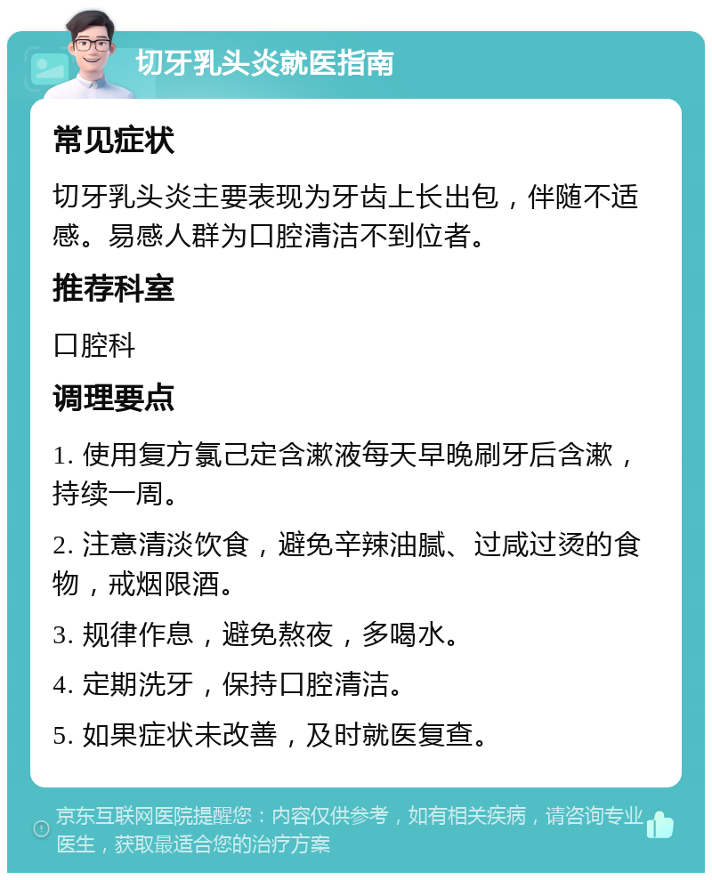 切牙乳头炎就医指南 常见症状 切牙乳头炎主要表现为牙齿上长出包，伴随不适感。易感人群为口腔清洁不到位者。 推荐科室 口腔科 调理要点 1. 使用复方氯己定含漱液每天早晚刷牙后含漱，持续一周。 2. 注意清淡饮食，避免辛辣油腻、过咸过烫的食物，戒烟限酒。 3. 规律作息，避免熬夜，多喝水。 4. 定期洗牙，保持口腔清洁。 5. 如果症状未改善，及时就医复查。