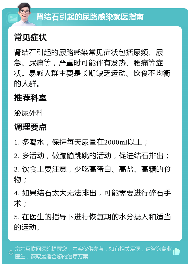 肾结石引起的尿路感染就医指南 常见症状 肾结石引起的尿路感染常见症状包括尿频、尿急、尿痛等，严重时可能伴有发热、腰痛等症状。易感人群主要是长期缺乏运动、饮食不均衡的人群。 推荐科室 泌尿外科 调理要点 1. 多喝水，保持每天尿量在2000ml以上； 2. 多活动，做蹦蹦跳跳的活动，促进结石排出； 3. 饮食上要注意，少吃高蛋白、高盐、高糖的食物； 4. 如果结石太大无法排出，可能需要进行碎石手术； 5. 在医生的指导下进行恢复期的水分摄入和适当的运动。