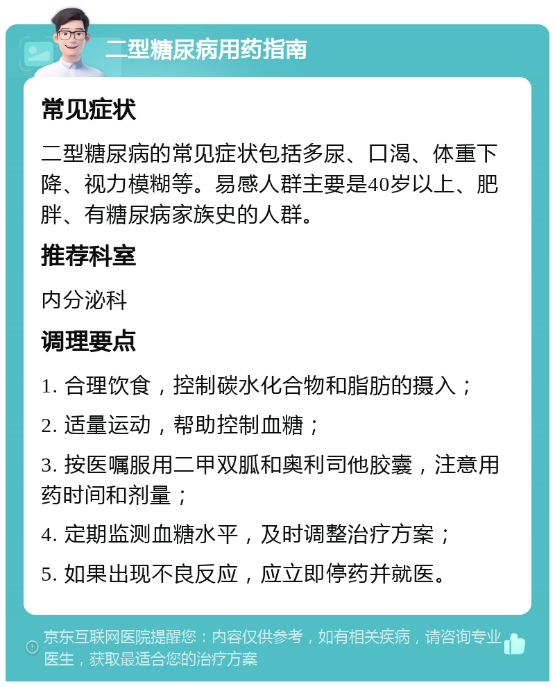 二型糖尿病用药指南 常见症状 二型糖尿病的常见症状包括多尿、口渴、体重下降、视力模糊等。易感人群主要是40岁以上、肥胖、有糖尿病家族史的人群。 推荐科室 内分泌科 调理要点 1. 合理饮食，控制碳水化合物和脂肪的摄入； 2. 适量运动，帮助控制血糖； 3. 按医嘱服用二甲双胍和奥利司他胶囊，注意用药时间和剂量； 4. 定期监测血糖水平，及时调整治疗方案； 5. 如果出现不良反应，应立即停药并就医。